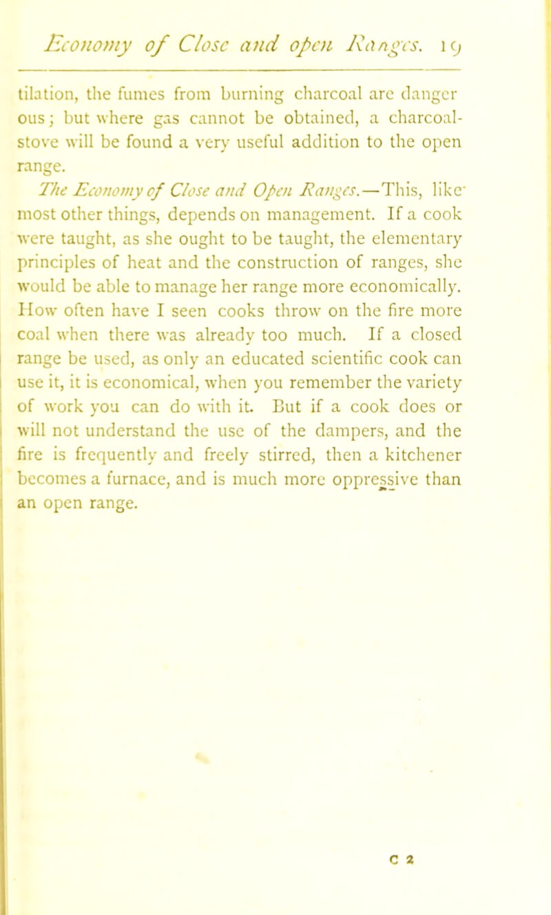 tilation, the fumes from burning charcoal arc danger ous; but where gas cannot be obtained, a charcoal- stove will be found a very useful addition to the open range. The Economy of Close and Open Ranges.—This, like most other things, depends on management. If a cook were taught, as she ought to be taught, the elementary principles of heat and the construction of ranges, she would be able to manage her range more economically. How often have I seen cooks throw on the fire more coal when there was already too much. If a closed range be used, as only an educated scientific cook can use it, it is economical, when you remember the variety of work you can do with it But if a cook does or 1 will not understand the use of the dampers, and the fire is frequently and freely stirred, then a kitchener becomes a furnace, and is much more oppressive than an open range.