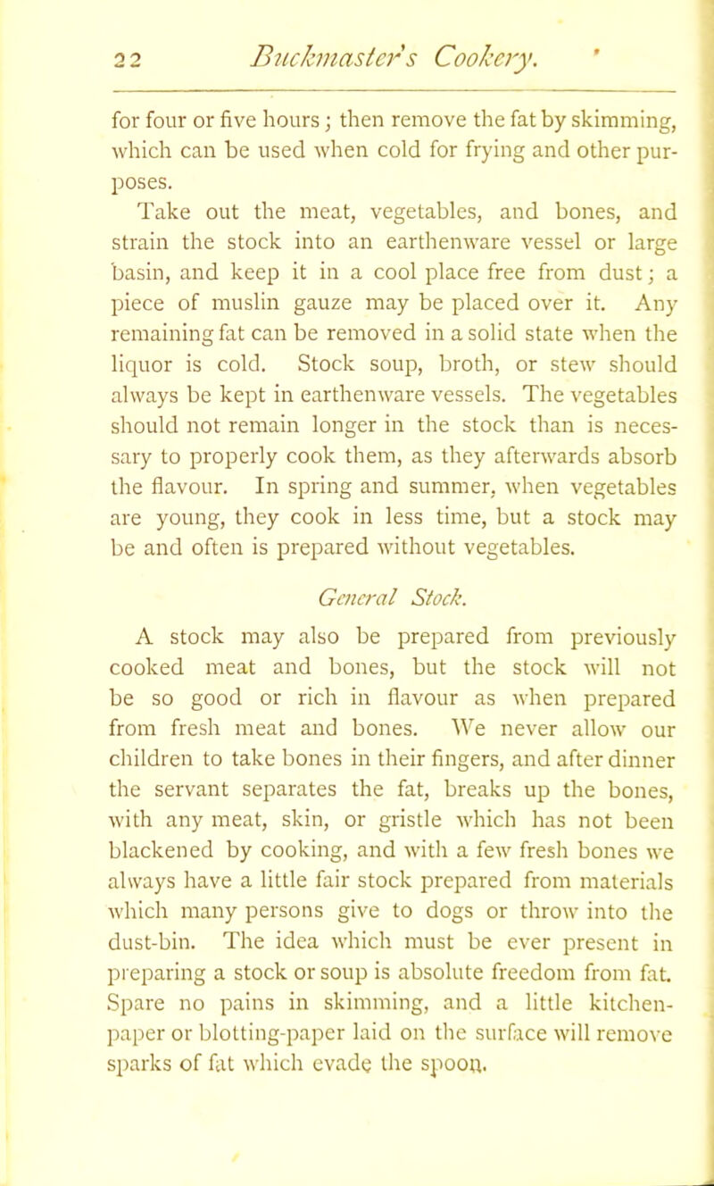 for four or five hours j then remove the fat by skimming, which can be used when cold for frying and other pur- poses. Take out the meat, vegetables, and bones, and strain the stock into an earthenware vessel or large basin, and keep it in a cool place free from dust; a piece of muslin gauze may be placed over it. Any remaining fat can be removed in a solid state when the liquor is cold. Stock soup, broth, or stew should always be kept in earthenware vessels. The vegetables should not remain longer in the stock than is neces- sary to properly cook them, as they afterwards absorb the flavour. In spring and summer, when vegetables are young, they cook in less time, but a stock may be and often is prepared without vegetables. General Stock. A stock may also be prepared from previously cooked meat and bones, but the stock will not be so good or rich in flavour as when prepared from fresh meat and bones. We never allow our children to take bones in their fingers, and after dinner the servant separates the fat, breaks up the bones, with any meat, skin, or gristle which has not been blackened by cooking, and with a few fresh bones we always have a little fair stock prepared from materials which many persons give to dogs or throw into the dust-bin. The idea which must be ever present in preparing a stock or soup is absolute freedom from fat. Spare no pains in skimming, and a little kitchen- paper or blotting-paper laid on the surface will remove sparks of fat which evade the spoon.