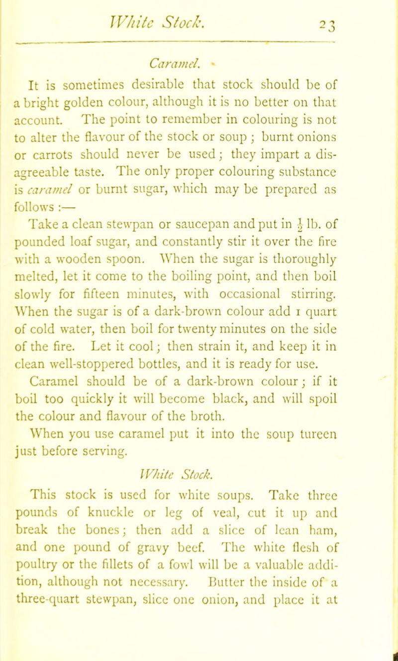 Wh ite Stock. Caramel. * It is sometimes desirable that stock should be of a bright golden colour, although it is no better on that account. The point to remember in colouring is not to alter the flavour of the stock or soup ; burnt onions or carrots should never be used; they impart a dis- agreeable taste. The only proper colouring substance is caramel or burnt sugar, which may be prepared as follows :— Take a clean stewpan or saucepan and put in | lb. of pounded loaf sugar, and constantly stir it over the fire with a wooden spoon. When the sugar is thoroughly melted, let it come to the boiling point, and then boil slowly for fifteen minutes, with occasional stirring. When the sugar is of a dark-brown colour add i quart of cold water, then boil for twenty minutes on the side of the fire. Let it cool; then strain it, and keep it in clean well-stoppered bottles, and it is ready for use. Caramel should be of a dark-brown colour; if it boil too quickly it will become black, and will spoil the colour and flavour of the broth. When you use caramel put it into the soup tureen just before serving. White Stock. This stock is used for white soups. Take three pounds of knuckle or leg of veal, cut it up and break the bones; then add a slice of lean ham, and one pound of gravy beef. The white flesh of poultry or the fillets of a fowl will be a valuable addi- tion, although not necessary. Butter the inside of a three-quart stewpan, slice one onion, and place it at