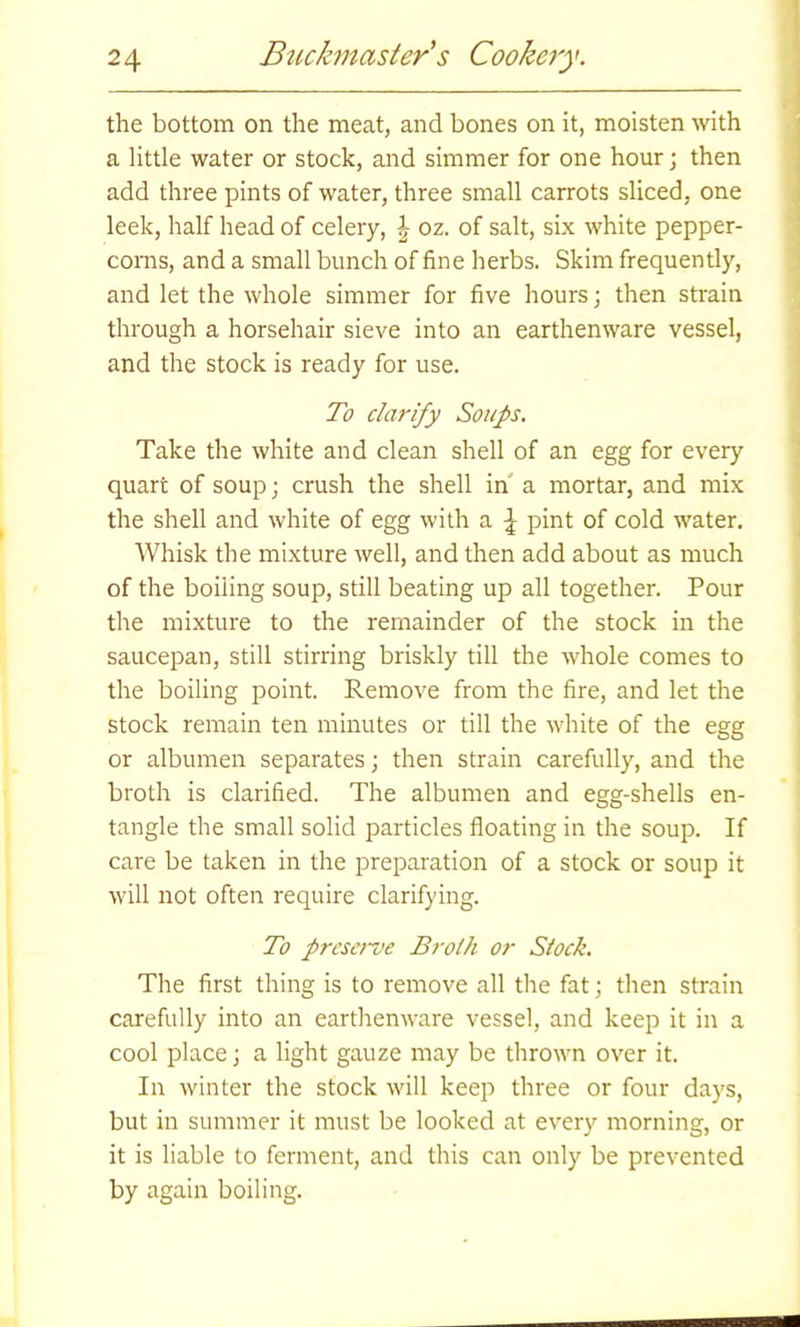 the bottom on the meat, and bones on it, moisten with a little water or stock, and simmer for one hour; then add three pints of water, three small carrots sliced, one leek, half head of celery, J oz. of salt, six white pepper- corns, and a small bunch of fine herbs. Skim frequently, and let the whole simmer for five hours; then strain through a horsehair sieve into an earthenware vessel, and the stock is ready for use. To clarify Soups. Take the white and clean shell of an egg for every quart of soup; crush the shell in a mortar, and mix the shell and white of egg with a ^ pint of cold water. Whisk the mixture well, and then add about as much of the boiling soup, still beating up all together. Pour the mixture to the remainder of the stock in the saucepan, still stirring briskly till the whole comes to the boiling point. Remove from the fire, and let the stock remain ten minutes or till the white of the egg or albumen separates; then strain carefully, and the broth is clarified. The albumen and egg-shells en- tangle the small solid particles floating in the soup. If care be taken in the preparation of a stock or soup it will not often require clarifying. To preserve Broth or Stock. The first thing is to remove all the fat; then strain carefully into an earthenware vessel, and keep it in a cool place; a light gauze may be thrown over it. In winter the stock will keep three or four days, but in summer it must be looked at every morning, or it is liable to ferment, and this can only be prevented by again boiling.
