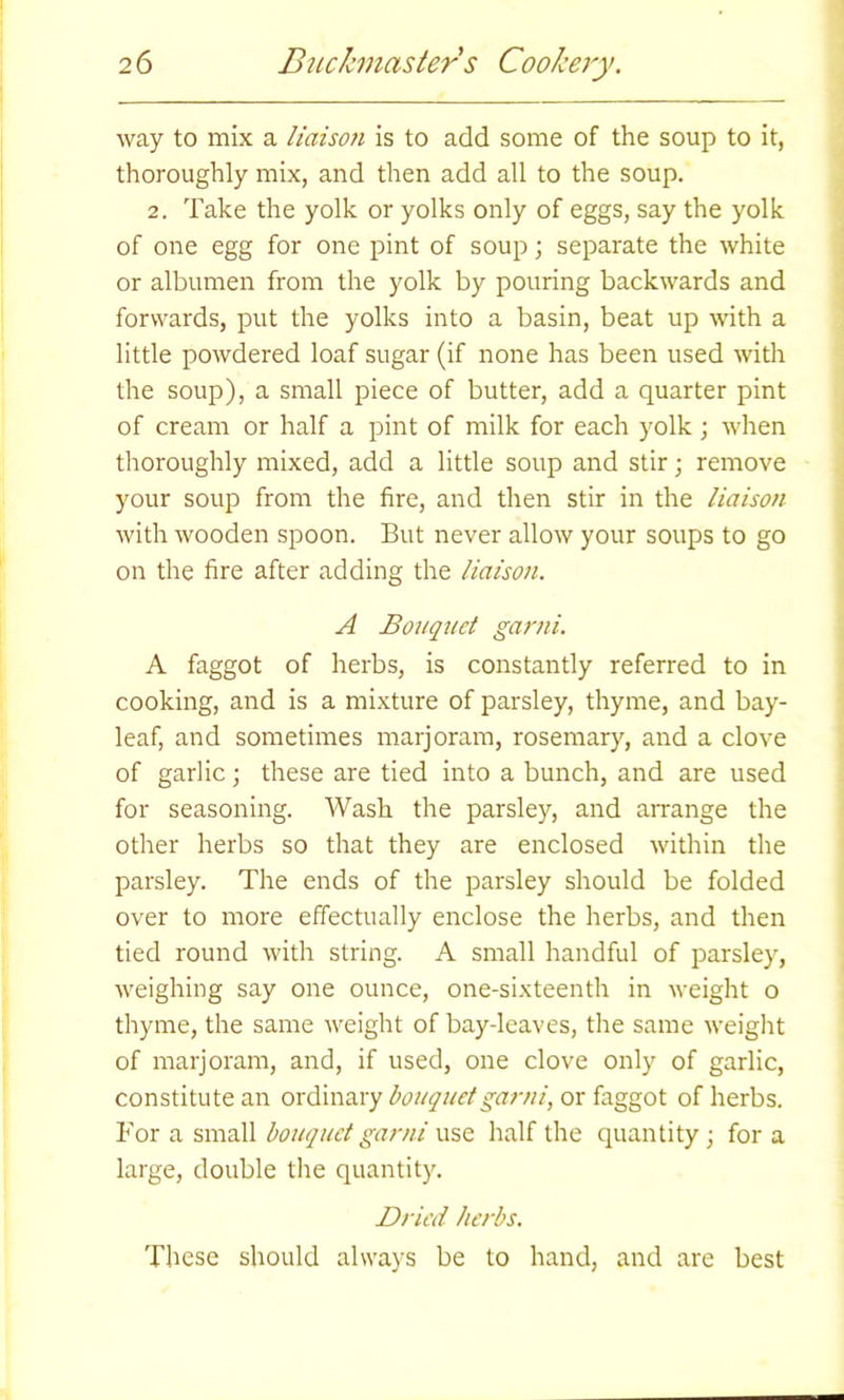 way to mix a liaison is to add some of the soup to it, thoroughly mix, and then add all to the soup. 2. Take the yolk or yolks only of eggs, say the yolk of one egg for one pint of soup j separate the white or albumen from the yolk by pouring backwards and forwards, put the yolks into a basin, beat up with a little powdered loaf sugar (if none has been used with the soup), a small piece of butter, add a quarter pint of cream or half a pint of milk for each yolk ; when thoroughly mixed, add a little soup and stir; remove your soup from the fire, and then stir in the liaison with wooden spoon. But never allow your soups to go on the fire after adding the liaison. A Bouquet garni. A faggot of herbs, is constantly referred to in cooking, and is a mixture of parsley, thyme, and bay- leaf, and sometimes marjoram, rosemary, and a clove of garlic; these are tied into a bunch, and are used for seasoning. Wash the parsley, and arrange the other herbs so that they are enclosed within the parsley. The ends of the parsley should be folded over to more effectually enclose the herbs, and then tied round with string. A small handful of parsley, weighing say one ounce, one-sixteenth in weight o thyme, the same weight of bay-leaves, the same weight of marjoram, and, if used, one clove only of garlic, constitute an ordinary bouquet garni, or faggot of herbs. For a small bouquet garni use half the quantity ; for a large, double the quantity. Dried herbs. These should always be to hand, and are best