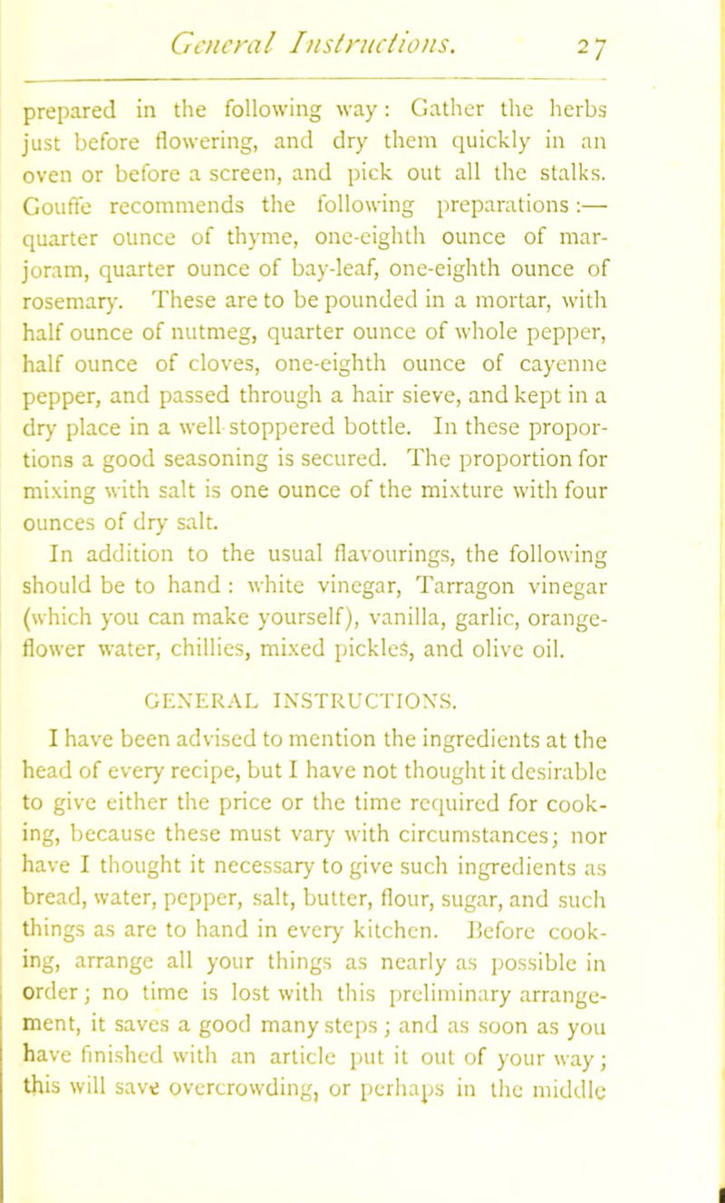 General Instructions. prepared in the following way: Gather the herbs just before flowering, and dry them quickly in an oven or before a screen, and pick out all the stalks. Gouffe recommends the following preparations:— quarter ounce of thyme, one-eighth ounce of mar- joram, quarter ounce of bay-leaf, one-eighth ounce of rosemary. These are to be pounded in a mortar, with half ounce of nutmeg, quarter ounce of whole pepper, half ounce of cloves, one-eighth ounce of cayenne pepper, and passed through a hair sieve, and kept in a dry place in a well stoppered bottle. In these propor- tions a good seasoning is secured. The proportion for mixing with salt is one ounce of the mixture with four ounces of dry salt. In addition to the usual flavourings, the following should be to hand : white vinegar, Tarragon vinegar (which you can make yourself), vanilla, garlic, orange- flower water, chillies, mixed pickles, and olive oil. GENERAL INSTRUCTIONS. I have been advised to mention the ingredients at the head of every recipe, but I have not thought it desirable to give either the price or the time required for cook- ing, because these must vary with circumstances; nor have I thought it necessary to give such ingredients as bread, water, pepper, salt, butter, flour, sugar, and such things as are to hand in every kitchen, before cook- ing, arrange all your things as nearly as possible in order; no time is lost with this preliminary arrange- ment, it saves a good many steps; and as soon as you have finished with an article put it out of your way; this will save overcrowding, or perhaps in the middle