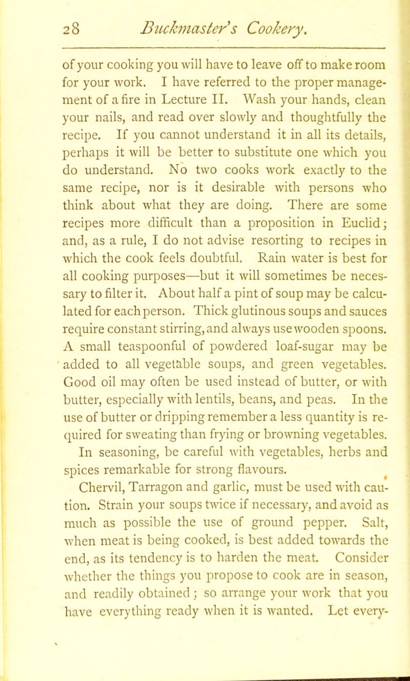 of your cooking you will have to leave off to make room for your work. I have referred to the proper manage- ment of afire in Lecture II. Wash your hands, clean your nails, and read over slowly and thoughtfully the recipe. If you cannot understand it in all its details, perhaps it will be better to substitute one which you do understand. No two cooks work exactly to the same recipe, nor is it desirable with persons who think about what they are doing. There are some recipes more difficult than a proposition in Euclid; and, as a rule, I do not advise resorting to recipes in which the cook feels doubtful. Rain water is best for all cooking purposes—but it will sometimes be neces- sary to filter it. About half a pint of soup may be calcu- lated for each person. Thick glutinous soups and sauces require constant stirring, and always use wooden spoons. A small teaspoonful of powdered loaf-sugar may be added to all vegetable soups, and green vegetables. Good oil may often be used instead of butter, or with butter, especially with lentils, beans, and peas. In the use of butter or dripping remember a less quantity is re- quired for sweating than frying or browning vegetables. In seasoning, be careful with vegetables, herbs and spices remarkable for strong flavours. Chervil, Tarragon and garlic, must be used with cau- tion. Strain your soups twice if necessary, and avoid as much as possible the use of ground pepper. Salt, when meat is being cooked, is best added towards the end, as its tendency is to harden the meat. Consider whether the things you propose to cook are in season, and readily obtained ; so arrange your work that you have everything ready when it is wanted. Let every-