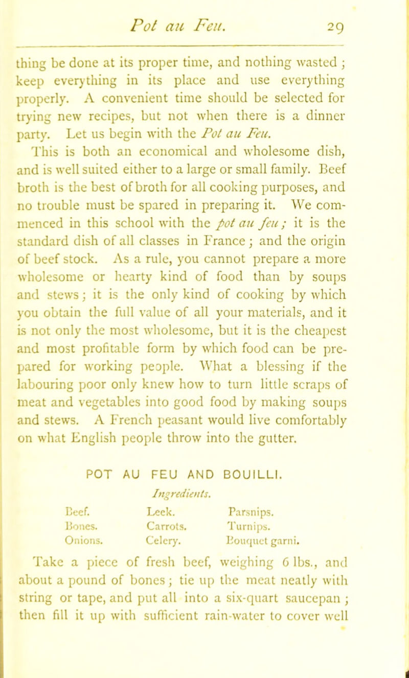 Pot an Fen. thing be done at its proper time, and nothing wasted ; keep everything in its place and use everything properly. A convenient time should be selected for trying new recipes, but not when there is a dinner party. Let us begin with the Pol an Feu. This is both an economical and wholesome dish, and is well suited either to a large or small family. Beef broth is the best of broth for all cooking purposes, and no trouble must be spared in preparing it. We com- menced in this school with the pot au feu; it is the standard dish of all classes in France; and the origin of beef stock. As a rule, you cannot prepare a more wholesome or hearty kind of food than by soups and stews; it is the only kind of cooking by which you obtain the full value of all your materials, and it is not only the most wholesome, but it is the cheapest and most profitable form by which food can be pre- pared for working people. What a blessing if the labouring poor only knew how to turn little scraps of meat and vegetables into good food by making soups and stews. A French peasant would live comfortably on what English people throw into the gutter. Take a piece of fresh beef, weighing 6 lbs., and about a pound of bones; tie up the meat neatly with string or tape, and put all into a six-quart saucepan ; then fill it up with sufficient rain-water to cover well POT AU FEU AND BOUILLI. Beef. Bones. Onions. Ingredients. Leek. Parsnips. Carrots. Turnips. Celery. Bouquet garni.
