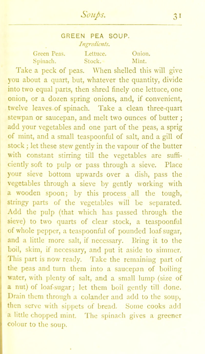 GREEN PEA SOUP. Ingredients. Green Peas. Lettuce. Spinach. Stock. Onion. Mint. Take a peck of peas. When shelled this will give you about a quart, but, whatever the quantity, divide into two equal parts, then shred finely one lettuce, one onion, or a dozen spring onions, and, if convenient, twelve leaves, of spinach. Take a clean three-quart stewpan or saucepan, and melt two ounces of butter ; add your vegetables and one part of the peas, a sprig of mint, and a small teaspoonful of salt, and a gill of stock; let these stew gently in the vapour of the butter with constant stirring till the vegetables are suffi- ciently soft to pulp or pass through a sieve. Place your sieve bottom upwards over a dish, pass the vegetables through a sieve by gently working with a wooden spoon; by this process all the tough, stringy parts of the vegetables will be separated. Add the pulp (that which has passed through the sieve) to two quarts of clear stock, a teaspoonful of whole pepper, a teaspoonful of pounded loaf-sugar, and a little more salt, if necessary. Bring it to the boil, skim, if necessary, and put it aside to simmer. This part is now ready. Take the remaining part of the peas and turn them into a saucepan of boiling water, with plenty of salt, and a small lump (size of a nut) of loaf-sugar; let them boil gently till done. Drain them through a colander and add to the soup, then serve with sippets of bread. Some cooks add a little chopped mint. The spinach gives a greener colour to the soup.