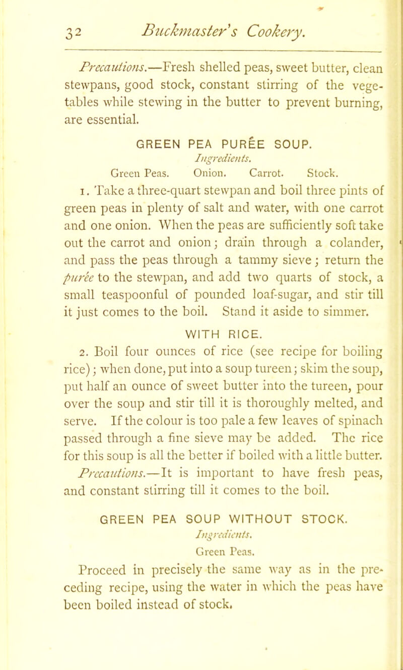 Precautions.—Fresh shelled peas, sweet butter, clean stewpans, good stock, constant stirring of the vege- tables while stewing in the butter to prevent burning, are essential. GREEN PEA PUREE SOUP. Ingredients. Green Peas. Onion. Carrot. Stock. 1. Take a three-quart stewpan and boil three pints of green peas in plenty of salt and water, with one carrot and one onion. When the peas are sufficiently soft take out the carrot and onion; drain through a colander, and pass the peas through a tammy sieve; return the puree to the stewpan, and add two quarts of stock, a small teaspoonful of pounded loaf-sugar, and stir till it just comes to the boil. Stand it aside to simmer. WITH RICE. 2. Boil four ounces of rice (see recipe for boiling rice); when done, put into a soup tureen; skim the soup, put half an ounce of sweet butter into the tureen, pour over the soup and stir till it is thoroughly melted, and serve. If the colour is too pale a few leaves of spinach passed through a fine sieve may be added. The rice for this soup is all the better if boiled with a little butter. Precautions.—It is important to have fresh peas, and constant stirring till it comes to the boil. GREEN PEA SOUP WITHOUT STOCK. Ingredients. Green Peas. Proceed in precisely the same way as in the pre- ceding recipe, using the water in which the peas have been boiled instead of stock.