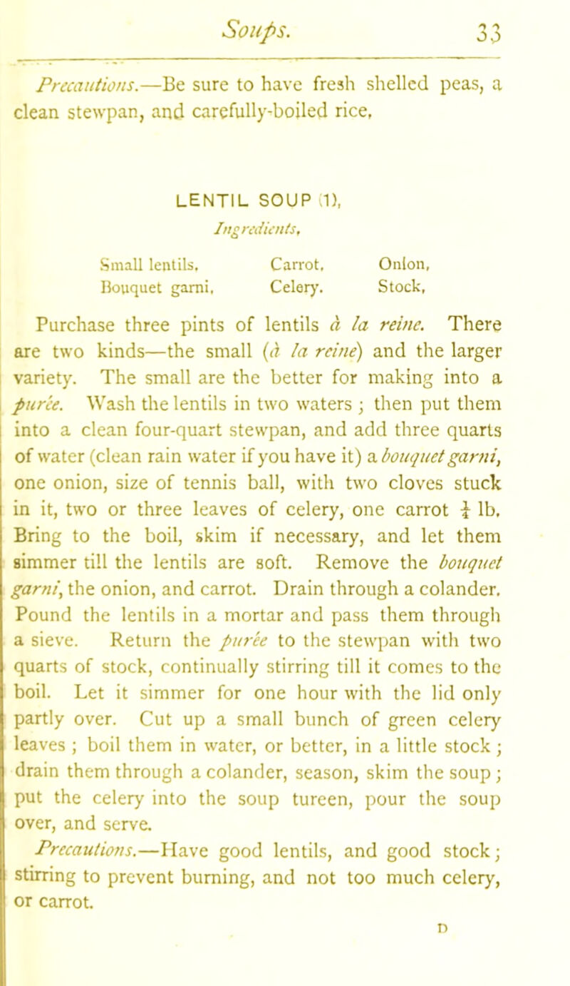 Precautions.—Be sure to have fresh shelled peas, a clean stewpan, and carefully-boiled rice, LENTIL SOUP (1), Ingredients, Small lentils. Carrot, Onion, Bouquet garni, Celery. Stock, Purchase three pints of lentils a la reinc. There are two kinds—the small (a la rcine) and the larger variety. The small are the better for making into a puree. Wash the lentils in two waters ; then put them into a clean four-quart stewpan, and add three quarts of water (clean rain water if you have it) a bouquet garni, one onion, size of tennis ball, with two cloves stuck in it, two or three leaves of celery, one carrot i lb. Bring to the boil, skim if necessary, and let them simmer till the lentils are soft. Remove the bouquet garni, the onion, and carrot. Drain through a colander. Pound the lentils in a mortar and pass them through a sieve. Return the puree to the stewpan with two quarts of stock, continually stirring till it comes to the boil. Let it simmer for one hour with the lid only partly over. Cut up a small bunch of green celery leaves ; boil them in water, or better, in a little stock; drain them through a colander, season, skim the soup; put the celery into the soup tureen, pour the soup over, and serve. Precautions.—Have good lentils, and good stock; stirring to prevent burning, and not too much celery, or carrot. n