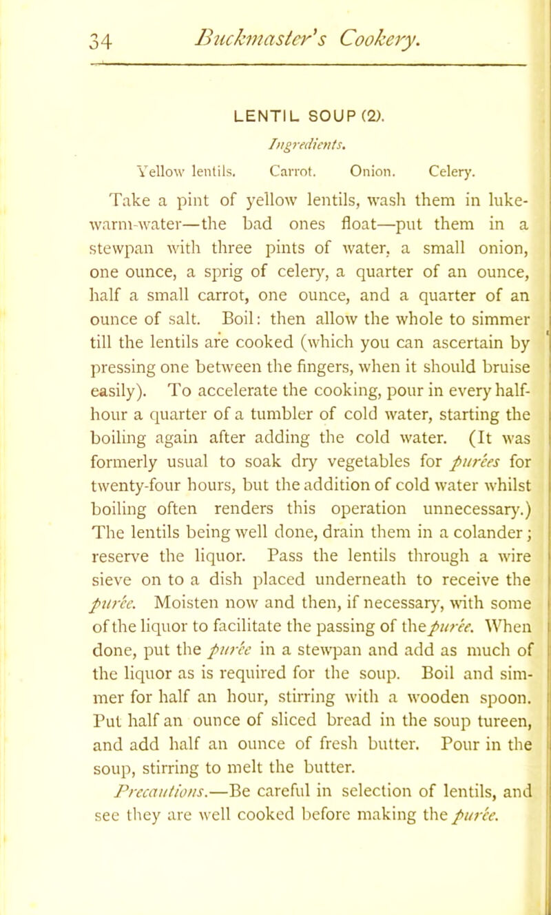 LENTIL SOUP (2). Ingredients. Yellow lentils. Carrot. Onion. Celery. Take a pint of yellow lentils, wash them in luke- warm-water—the bad ones float—put them in a stewpan with three pints of water, a small onion, one ounce, a sprig of celery, a quarter of an ounce, half a small carrot, one ounce, and a quarter of an ounce of salt. Boil: then allow the whole to simmer till the lentils are cooked (which you can ascertain by pressing one between the fingers, when it should bruise easily). To accelerate the cooking, pour in every half- hour a quarter of a tumbler of cold water, starting the boiling again after adding the cold water. (It was formerly usual to soak dry vegetables for purees for twenty-four hours, but the addition of cold water whilst boiling often renders this operation unnecessary.) The lentils being well done, drain them in a colander; reserve the liquor. Pass the lentils through a wire sieve on to a dish placed underneath to receive the puree. Moisten now and then, if necessary, with some of the liquor to facilitate the passing of the puree. When done, put the puree in a stewpan and add as much of the liquor as is required for the soup. Boil and sim- ! mer for half an hour, stirring with a wooden spoon. Put half an ounce of sliced bread in the soup tureen, and add half an ounce of fresh butter. Pour in the soup, stirring to melt the butter. Precautions.—Be careful in selection of lentils, and see they are well cooked before making the pur’ce.