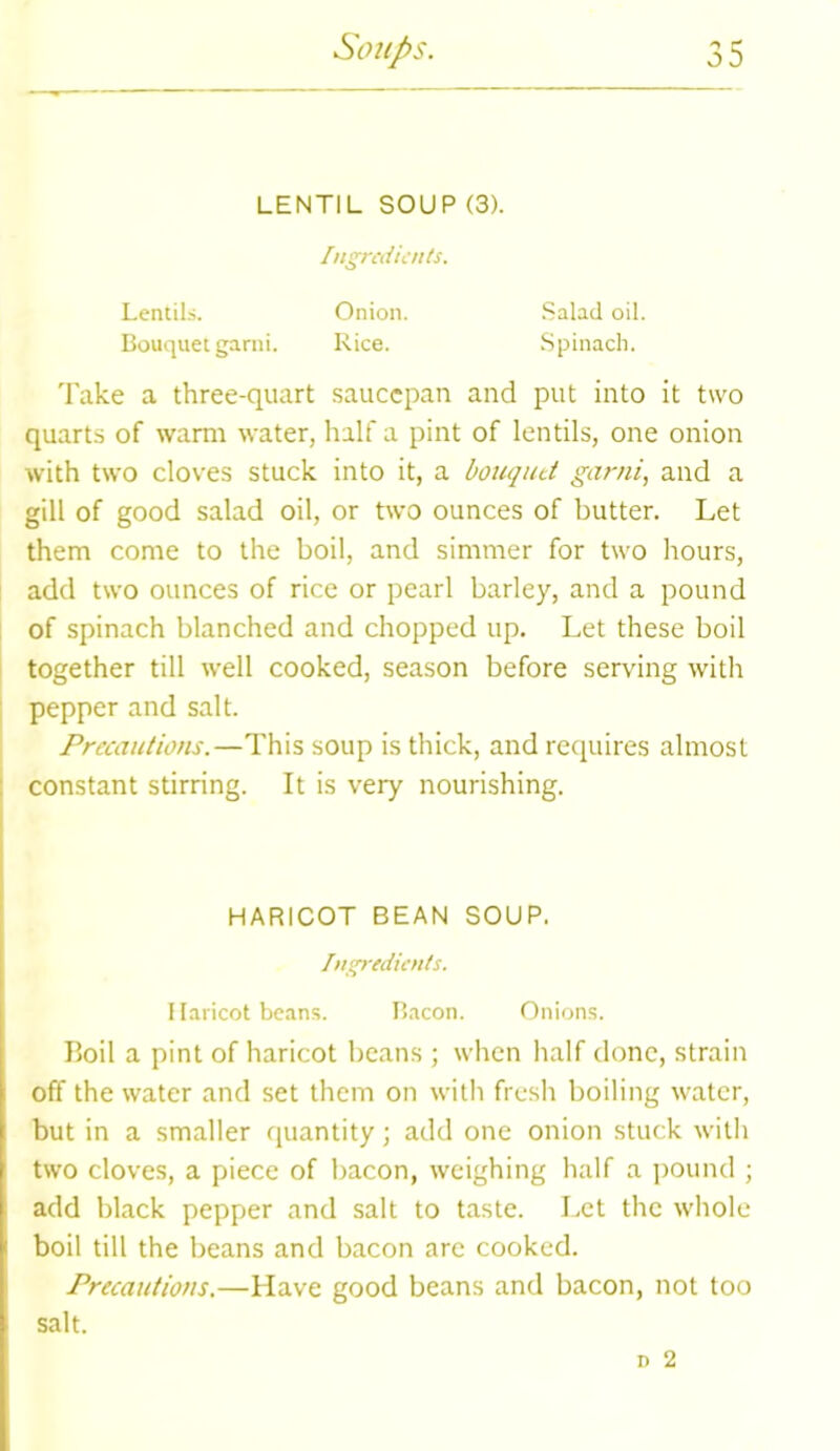 LENTIL SOUP (3). Ingredients. Lentils. Onion. Salad oil. Bouquet garni. Rice. Spinach. Take a three-quart saucepan and put into it two quarts of warm water, half a pint of lentils, one onion with two cloves stuck into it, a bouquet garni, and a gill of good salad oil, or two ounces of butter. Let them come to the boil, and simmer for two hours, add two ounces of rice or pearl barley, and a pound of spinach blanched and chopped up. Let these boil together till well cooked, season before serving with pepper and salt. Precautions.—This soup is thick, and requires almost constant stirring. It is very nourishing. HARICOT BEAN SOUP. Ingredients. Haricot beans. Bacon. Onions. Boil a pint of haricot beans ; when half done, strain off the water and set them on with fresh boiling water, but in a smaller quantity; add one onion stuck with two cloves, a piece of bacon, weighing half a pound ; add black pepper and salt to taste. Let the whole boil till the beans and bacon are cooked. Precautions.—Have good beans and bacon, not too salt.