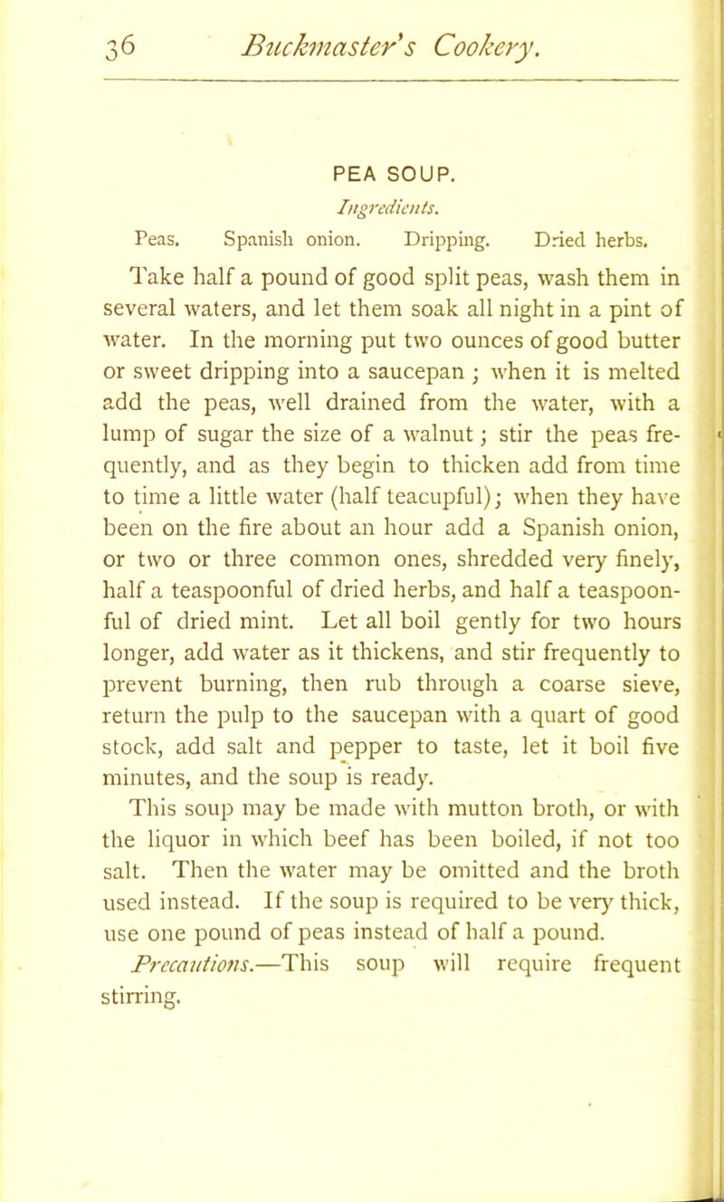 PEA SOUP. Ingredients. Peas. Spanish onion. Dripping. Dried herbs. Take half a pound of good split peas, wash them in several waters, and let them soak all night in a pint of water. In the morning put two ounces of good butter or sweet dripping into a saucepan ; when it is melted add the peas, well drained from the water, with a lump of sugar the size of a walnut; stir the peas fre- « quently, and as they begin to thicken add from time to time a little water (half teacupful); when they have been on the fire about an hour add a Spanish onion, or two or three common ones, shredded very finely, half a teaspoonful of dried herbs, and half a teaspoon- ful of dried mint. Let all boil gently for two hours longer, add water as it thickens, and stir frequently to prevent burning, then rub through a coarse sieve, return the pulp to the saucepan with a quart of good stock, add salt and pepper to taste, let it boil five minutes, and the soup is ready. This soup may be made with mutton broth, or with the liquor in which beef has been boiled, if not too salt. Then the water may be omitted and the broth used instead. If the soup is required to be very thick, use one pound of peas instead of half a pound. Precautions.—This soup will require frequent stirring.