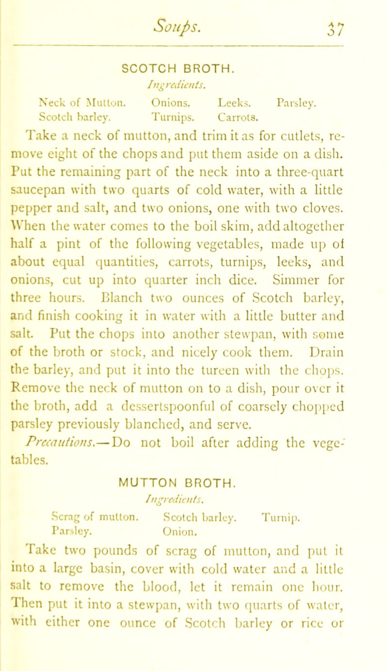 SCOTCH BROTH. Ingredients. Neck of Mutton. Onions. Leeks. Parsley. Scotch barley. Turnips. Carrots. Take a neck of mutton, and trim it as for cutlets, re- move eight of the chops and put them aside on a dish. Put the remaining part of the neck into a three-quart saucepan with two quarts of cold water, with a little pepper and salt, and two onions, one with two cloves. When the water comes to the boil skim, add altogether half a pint of the following vegetables, made up of about equal quantities, carrots, turnips, leeks, and onions, cut up into quarter inch dice. Simmer for three hours. Blanch two ounces of Scotch barley, and finish cooking it in water with a little butter and salt. Put the chops into another stewpan, with some of the broth or stock, and nicely cook them. Drain the barley, and put it into the tureen with the chops. Remove the neck of mutton on to a dish, pour over it the broth, add a dessertspoonful of coarsely chopped parsley previously blanched, and serve. Precautions.—Do not boil after adding the vege- tables. MUTTON BROTH. Ingredients. Scrag of mutton. Scotch barley. Turnip. Parsley. Onion. Take two pounds of scrag of mutton, and put it into a large basin, cover with cold water and a little salt to remove the blood, let it remain one hour. Then put it into a stewpan, with two quarts of water, with either one ounce of Scotch barley or rice or