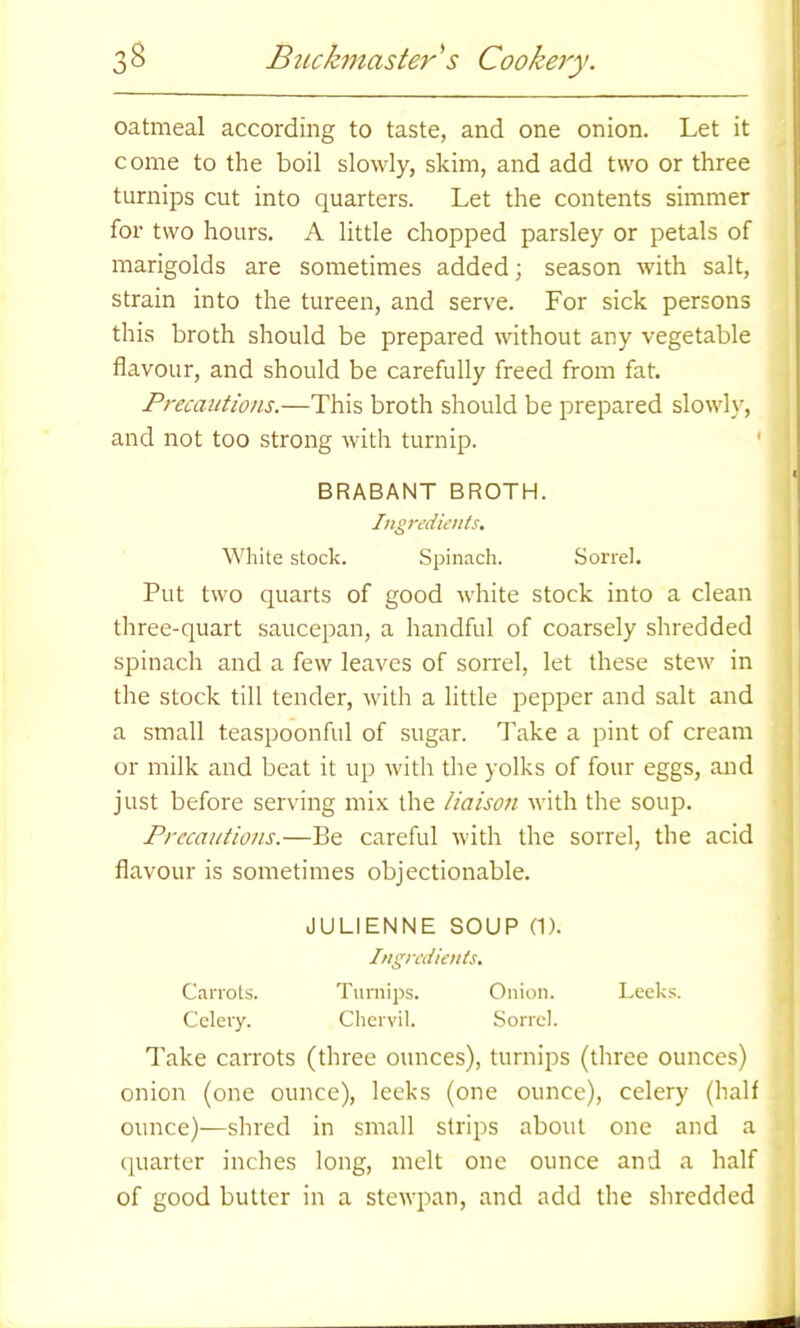 oatmeal according to taste, and one onion. Let it come to the boil slowly, skim, and add two or three turnips cut into quarters. Let the contents simmer for two hours. A little chopped parsley or petals of marigolds are sometimes added; season with salt, strain into the tureen, and serve. For sick persons this broth should be prepared without any vegetable flavour, and should be carefully freed from fat. Precautions.—This broth should be prepared slowly, and not too strong with turnip. BRABANT BROTH. Ingredients. White stock. Spinach. Sorrel. Put two quarts of good white stock into a clean three-quart saucepan, a handful of coarsely shredded spinach and a few leaves of sorrel, let these stew in the stock till tender, with a little pepper and salt and a small teaspoonful of sugar. Take a pint of cream or milk and beat it up with the yolks of four eggs, and just before serving mix the liaison with the soup. Precautions.—Be careful with the sorrel, the acid flavour is sometimes objectionable. JULIENNE SOUP (1). Ingredients. Carrots. Turnips. Onion. Leeks. Celery. Chervil. Sorrel. Take carrots (three ounces), turnips (three ounces) onion (one ounce), leeks (one ounce), celery (half ounce)—shred in small strips about one and a quarter inches long, melt one ounce and a half of good butter in a stewpan, and add the shredded