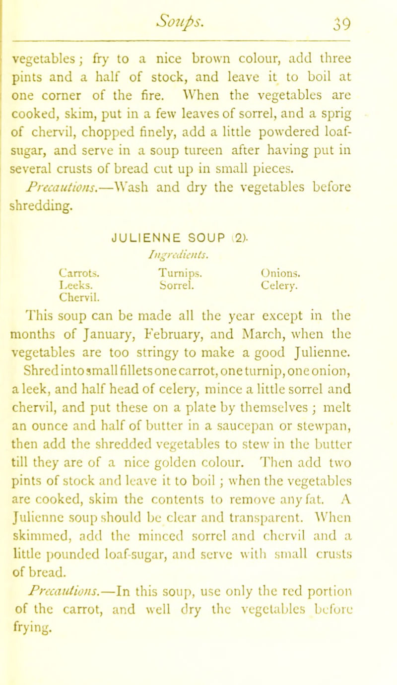 vegetables; fry to a nice brown colour, add three pints and a half of stock, and leave it to boil at one corner of the fire. When the vegetables are cooked, skim, put in a few leaves of sorrel, and a sprig of chervil, chopped finely, add a little powdered loaf- sugar, and serve in a soup tureen after having put in several crusts of bread cut up in small pieces. Precautions.—Wash and dry the vegetables before shredding. This soup can be made all the year except in the months of January, February, and March, when the vegetables are too stringy to make a good Julienne. Shred into small fillets one carrot, one turnip, one onion, a leek, and half head of celery, mince a little sorrel and chervil, and put these on a plate by themselves ; melt an ounce and half of butter in a saucepan or stewpan, then add the shredded vegetables to stew in the butter till they are of a nice golden colour. Then add two pints of stock and leave it to boil ; when the vegetables are cooked, skim the contents to remove any fat. A Julienne soup should be clear and transparent. When skimmed, add the minced sorrel and chervil and a little pounded loaf-sugar, and serve with small crusts of bread. Precautions.—In this soup, use only the red portion of the carrot, and well dry the vegetables before frying. JULIENNE SOUP 2). Carrots. I.eeks. Chervil. Ingredients. Turnips. Sorrel. Onions. Celery.