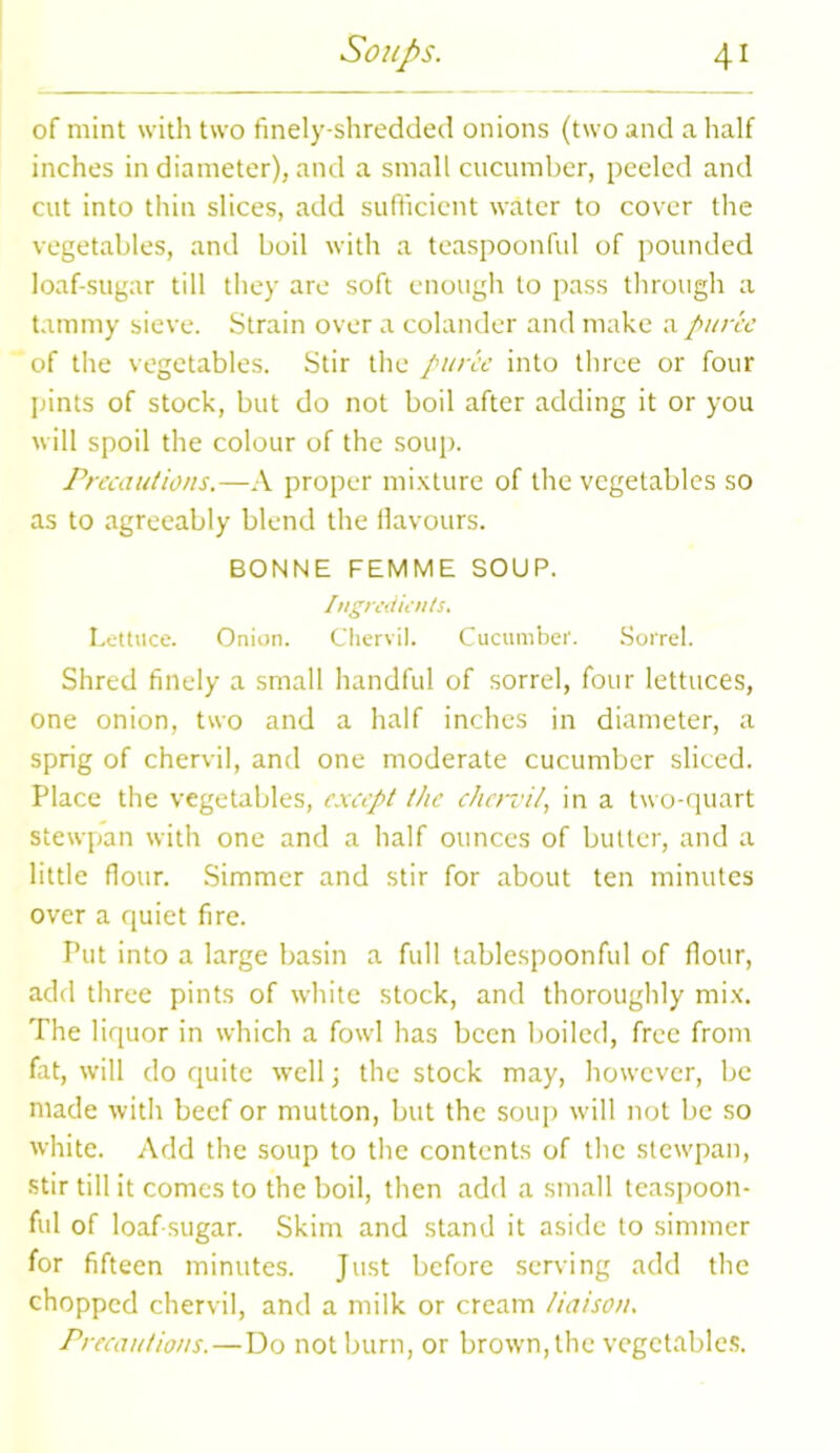 of mint with two finely-shredded onions (two and a half inches in diameter), and a small cucumber, peeled and cut into thin slices, add sufficient water to cover the vegetables, and boil with a teaspoonful of pounded loaf-sugar till they are soft enough to pass through a tammy sieve. Strain over a colander and make a puree of the vegetables. Stir the puree into three or four pints of stock, but do not boil after adding it or you will spoil the colour of the soup. Precautions.—A proper mixture of the vegetables so as to agreeably blend the flavours. BONNE FEMME SOUP. Ingredients. Lettuce. Onion. Chervil. Cucumber. Sorrel. Shred finely a small handful of sorrel, four lettuces, one onion, two and a half inches in diameter, a sprig of chervil, and one moderate cucumber sliced. Place the vegetables, except the chervil, in a two-quart stewpan with one and a half ounces of butter, and a little flour. Simmer and stir for about ten minutes over a quiet fire. Put into a large basin a full tablespoonful of flour, add three pints of white stock, and thoroughly mix. The liquor in which a fowl has been boiled, free from fat, will do quite well; the stock may, however, be made with beef or mutton, but the soup will not be so white. Add the soup to the contents of the stewpan, stir till it comes to the boil, then add a small teaspoon- ful of loaf-sugar. Skim and stand it aside to simmer for fifteen minutes. Just before serving add the chopped chervil, and a milk or cream liaison. Precautions.—Do not burn, or brown, the vegetables.