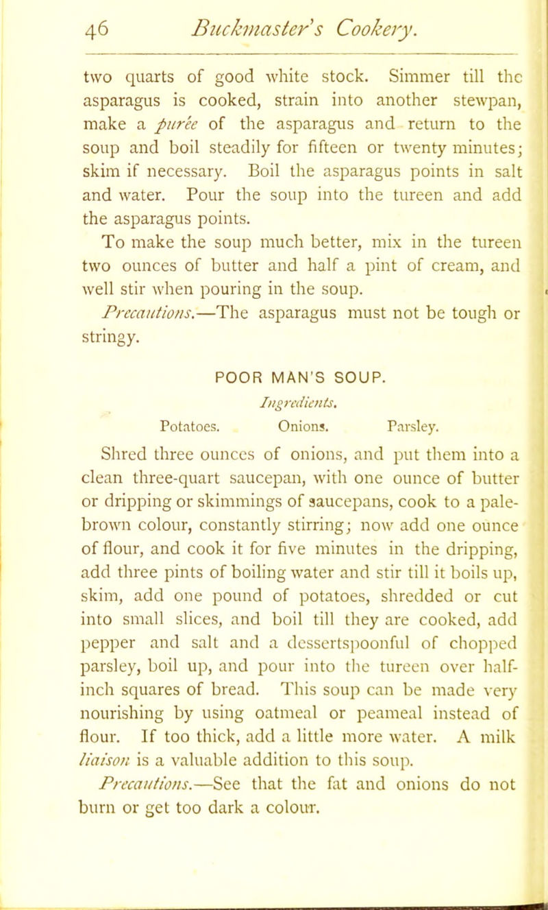 two quarts of good white stock. Simmer till the asparagus is cooked, strain into another stewpan, make a puree of the asparagus and return to the soup and boil steadily for fifteen or twenty minutes; skim if necessary. Boil the asparagus points in salt and water. Pour the soup into the tureen and add the asparagus points. To make the soup much better, mix in the tureen two ounces of butter and half a pint of cream, and well stir when pouring in the soup. ■ Precautions.—The asparagus must not be tough or stringy. POOR MAN’S SOUP. Ingredients. Potatoes. Onions. Parsley. Shred three ounces of onions, and put them into a clean three-quart saucepan, with one ounce of butter or dripping or skimmings of saucepans, cook to a pale- brown colour, constantly stirring; now add one ounce of flour, and cook it for five minutes in the dripping, add three pints of boiling water and stir till it boils up, skim, add one pound of potatoes, shredded or cut into small slices, and boil till they are cooked, add pepper and salt and a dessertspoonful of chopped parsley, boil up, and pour into the tureen over half- inch squares of bread. This soup can be made very nourishing by using oatmeal or peameal instead of flour. If too thick, add a little more water. A milk liaison is a valuable addition to this soup. Precautions.—See that the fat and onions do not burn or get too dark a colour.