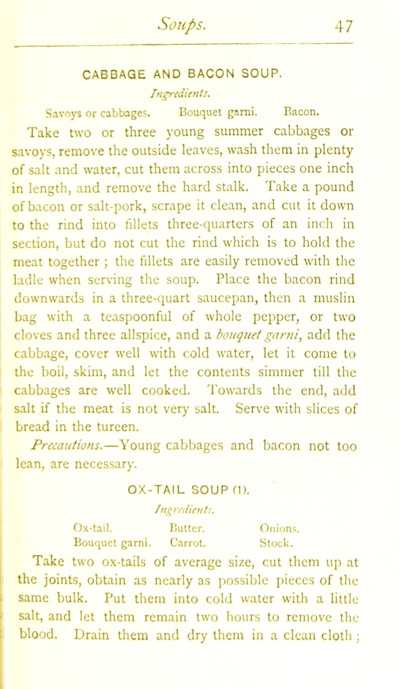 CABBAGE AND BACON SOUP. Ingredients. Savoys or cabbages. Bouquet garni. Bacon. Take two or three young summer cabbages or savoys, remove the outside leaves, wash them in plenty of salt and water, cut them across into pieces one inch in length, and remove the hard stalk. Take a pound of bacon or salt-pork, scrape it clean, and cut it down to the rind into fillets three-quarters of an inch in section, but do not cut the rind which is to hold the meat together ; the fillets are easily removed with the ladle when serving the soup. Place the bacon rind downwards in a three-quart saucepan, then a muslin bag with a teaspoonful of whole pepper, or two cloves and three allspice, and a bouquet garni, add the cabbage, cover well with cold water, let it come to the boil, skim, and let the contents simmer till the cabbages are well cooked. Towards the end, add salt if the meat is not very salt. Serve with slices of bread in the tureen. Precautions.—Young cabbages and bacon not too lean, are necessary. OX-TAIL SOUP (1). Ingredients. Ox-tail. Butter. Onions. Bouquet garni. Carrot. Stock. Take two ox-tails of average size, cut them up at the joints, obtain as nearly as possible pieces of the same bulk. Put them into cold water with a little salt, and let them remain two hours to remove the blood. Drain them and dry them in a clean cloth;