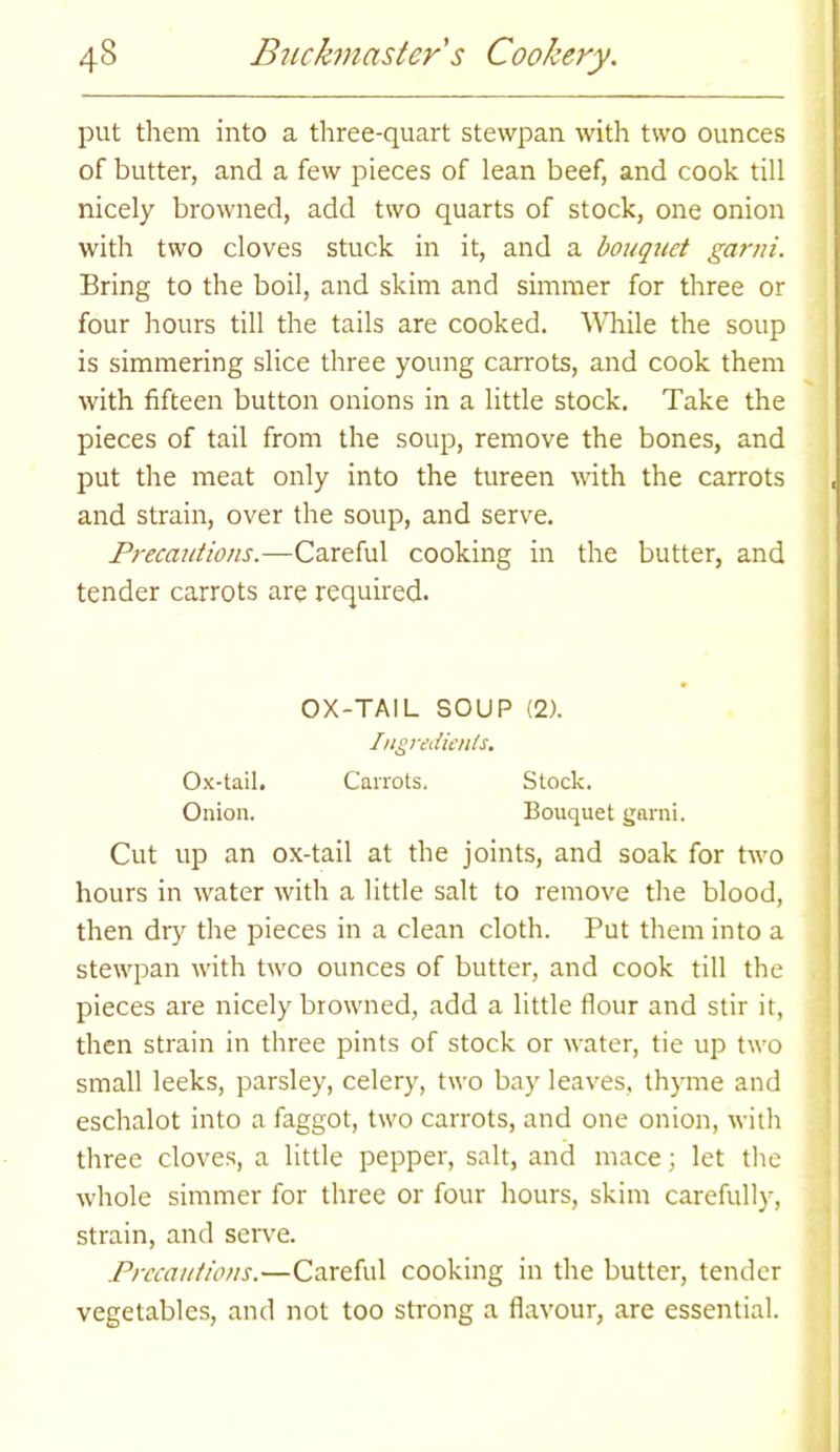 put them into a three-quart stewpan with two ounces of butter, and a few pieces of lean beef, and cook till nicely browned, add two quarts of stock, one onion with two cloves stuck in it, and a bouquet garni. Bring to the boil, and skim and simmer for three or four hours till the tails are cooked. While the soup is simmering slice three young carrots, and cook them with fifteen button onions in a little stock. Take the pieces of tail from the soup, remove the bones, and put the meat only into the tureen with the carrots and strain, over the soup, and serve. Precautions.—Careful cooking in the butter, and tender carrots are required. OX-TAIL SOUP (2). Ingredients. Ox-tail. Carrots. Stock. Onion. Bouquet garni. Cut up an ox-tail at the joints, and soak for two hours in water with a little salt to remove the blood, then dry the pieces in a clean cloth. Put them into a stewpan with two ounces of butter, and cook till the pieces are nicely browned, add a little flour and stir it, then strain in three pints of stock or water, tie up two small leeks, parsley, celery, two bay leaves, thyme and eschalot into a faggot, two carrots, and one onion, with three cloves, a little pepper, salt, and mace; let the whole simmer for three or four hours, skim carefully, strain, and serve. Precautions.—Careful cooking in the butter, tender vegetables, and not too strong a flavour, are essential.