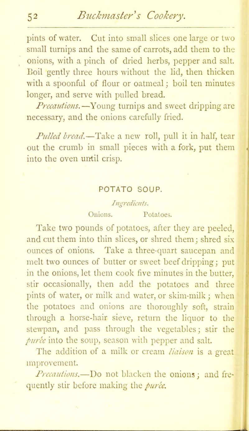 pints of water. Cut into small slices one large or two small turnips and the same of carrots, add them to the onions, with a pinch of dried herbs, pepper and salt. Boil gently three hours without the lid, then thicken with a spoonful of flour or oatmeal; boil ten minutes longer, and serve with pulled bread. Precautions.—Young turnips and sweet dripping are necessary, and the onions carefully fried. Pulled bread.—Take a new roll, pull it in half, tear out the crumb in small pieces with a fork, put them into the oven until crisp. POTATO SOUP. Ingredients. Onions. Potatoes. Take two pounds of potatoes, after they are peeled, and cut them into thin slices, or shred them; shred six ounces of onions. Take a three-quart saucepan and melt two ounces of butter or sweet beef dripping; put in the onions, let them cook five minutes in the butter, stir occasionally, then add the potatoes and three pints of water, or milk and water, or skim-milk ; when the potatoes and onions are thoroughly soft, strain through a horse-hair sieve, return the liquor to the stewpan, and pass through the vegetables; stir the puree into the soup, season with pepper and salt. The addition of a milk or cream liaison is a great improvement. Precautions.—Do not blacken the onions; and fre- quently stir before making the puree.