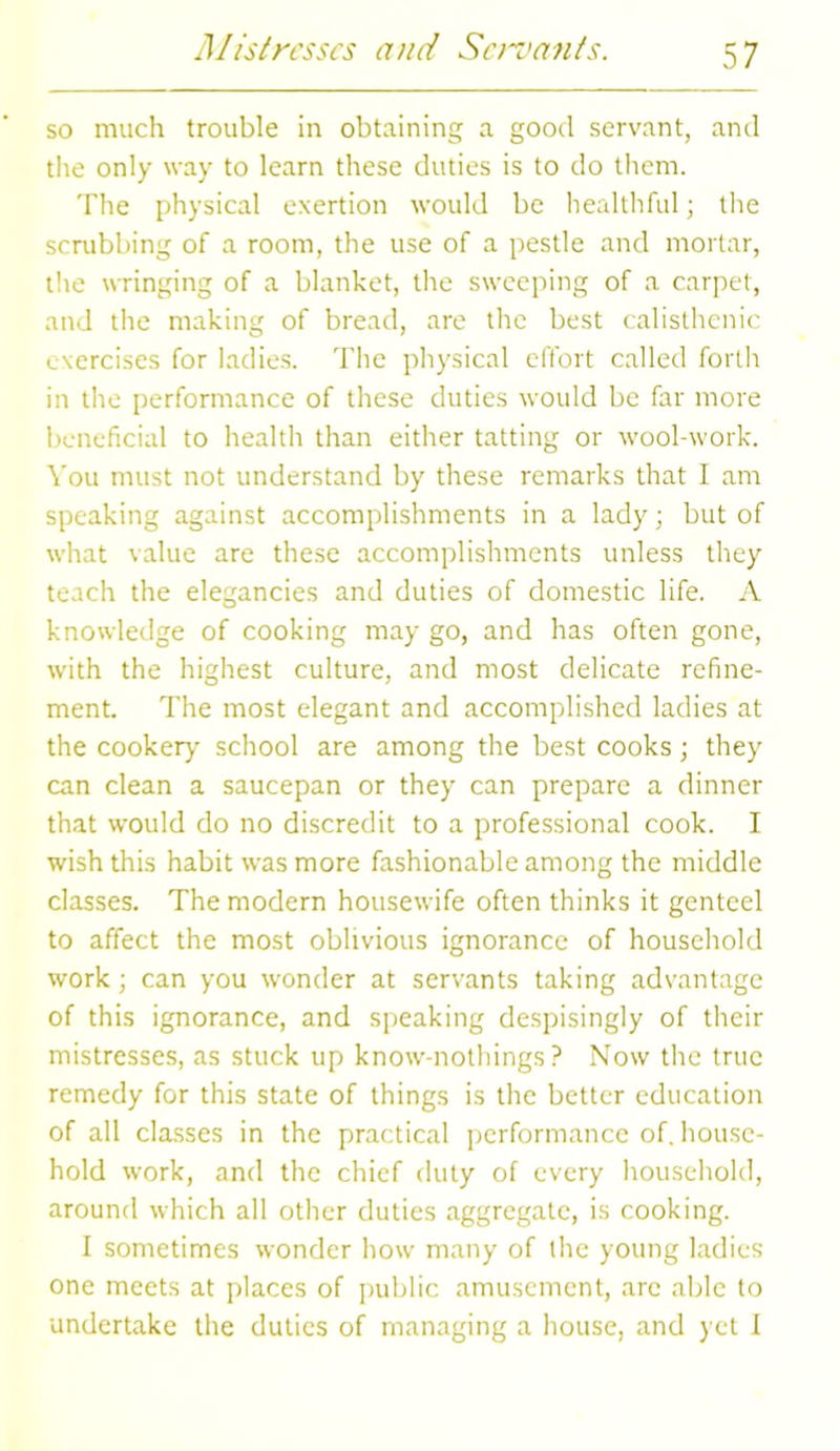 so much trouble in obtaining a good servant, and the only way to learn these duties is to do them. The physical exertion would be healthful; the scrubbing of a room, the use of a pestle and mortar, tire wringing of a blanket, the sweeping of a carpet, and the making of bread, are the best calisthcnic exercises for ladies. The physical effort called forth in the performance of these duties would be far more beneficial to health than either tatting or wool-work. You must not understand by these remarks that I am speaking against accomplishments in a lady; but of what value are these accomplishments unless they teach the elegancies and duties of domestic life. A knowledge of cooking may go, and has often gone, with the highest culture, and most delicate refine- ment. The most elegant and accomplished ladies at the cookery school are among the best cooks; they can clean a saucepan or they can prepare a dinner that would do no discredit to a professional cook. I wish this habit was more fashionable among the middle classes. The modern housewife often thinks it genteel to affect the most oblivious ignorance of household work ; can you wonder at servants taking advantage of this ignorance, and speaking despisingly of their mistresses, as stuck up know-nothings? Now the true remedy for this state of things is the better education of all classes in the practical performance of. house- hold work, and the chief duty of every household, around which all other duties aggregate, is cooking. I sometimes wonder how many of the young ladies one meets at places of public amusement, are able to undertake the duties of managing a house, and yet I