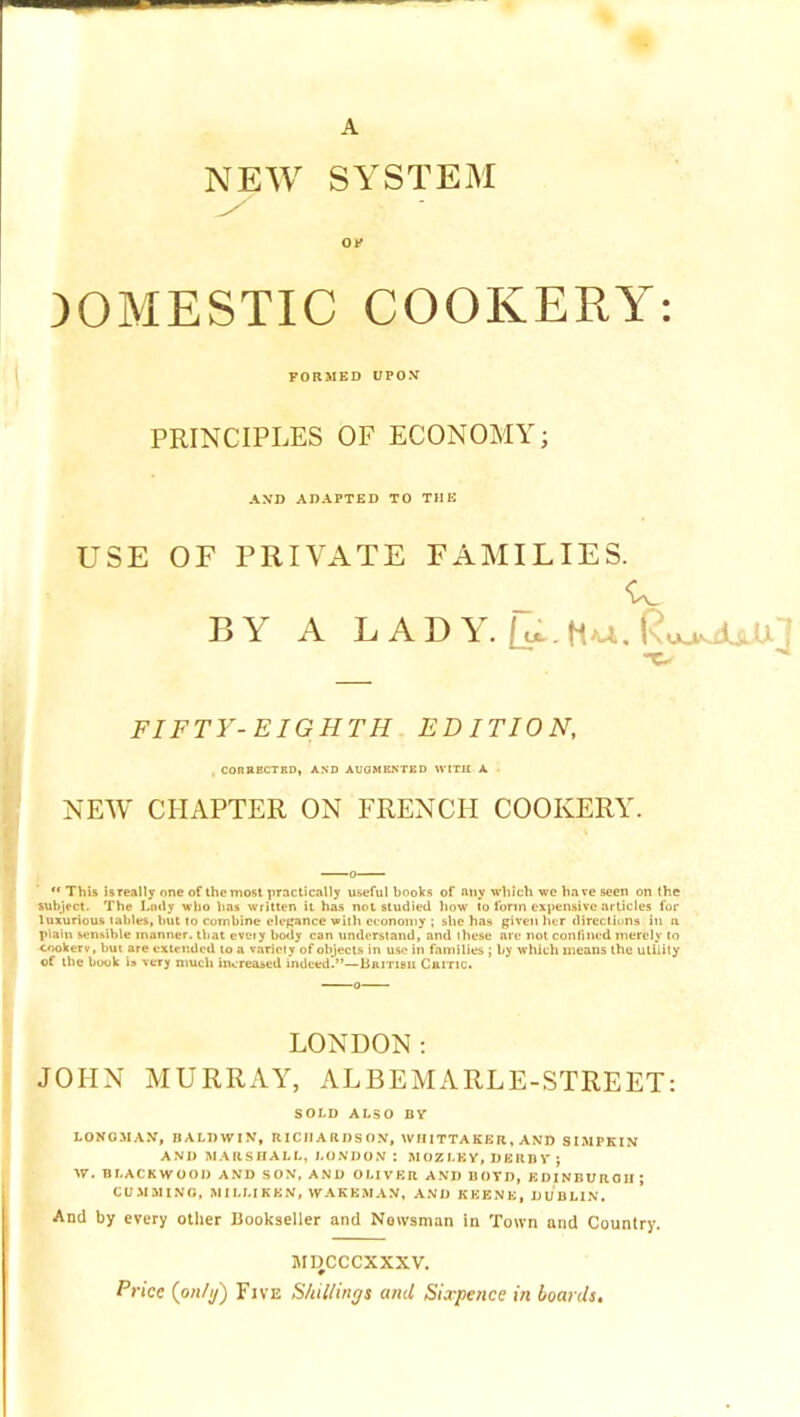 A ♦ NEW SYSTEM Ol' DOMESTIC COOKERY: FORMED UPOV PRINCIPLES OF ECONOMY; AND ADAPTED TO THE USE OF PRIVATE FAMILIES. 13 V A L A D Y. Haa. lsuaNjdU.R^ FIFTY-EIGHTH EDITION, . CORRECTED} AND AUGMENTED WITH A NEW CHAPTER ON FRENCH COOKERY. ** This isTcally one of the most practically useful books of any which we have seen on the subject. The Lady who lias written it has not studied how to form expensive articles for luxurious tables, but to combine ele(;ance witli economy ; she has given her directions in a plain sensible manner, that eveiy body can understand, and these are not confined merely to cookerv, but are cxter.dcd to a valid y of objects in use in families ; by which means the utility of the book U very much increased indeed.”—British Critic. LONDON: JOHN MURRAY, ALBEMARLE-STREET: SOLD ALSO BV LONOM.A.V, BALDWIN, RICH ARDS ON, WHITTAKER, AND SIMPKIN AND MAIlSnALL, LONDON: M OZ LK Y, D BU B V J W. BLACKWOOD AND SON. AND OLIVER AND BOYD, EDINBURGH ; CU.MMING, MILLIKEN, WAKEMAN, AND KKENK, DUBLIN. And by every otlier Bookseller and Newsman in Town and Country. MI3CCCXXXV. Price {on/y) Five Shillings and Sixpence in boards.