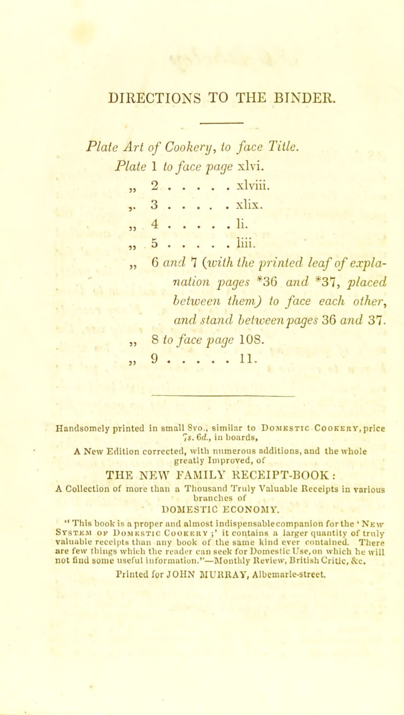 Plate Art of Cookery, to face Title. Plate 1 to face page xlvi. „ 2 xlviii. 5* 5> 5) )) 55 55 3 4 5 6 8 9 xlix liii. a?id '7 (ivith the printed leaf of expla- nation p>ages *36 and *37, placed between them) to face each other, and stand between pages 36 and 37. to face page lOS. 11. Handsomely printed in small Svo., similar to Domestic Cookery,price 7s. 6d., in boards, A New Edition corrected, witli numerous additions, and the whole greatly Improved, of THE NEW FAMILY RECEIPT-BOOK: A Collection of more than a Thousand Truly Valuable Receipts in various branches of DOMESTIC ECONOMY. “ This book is a proper and almost indispensable companion for the ‘New System ok Domestic Cookery it contains a larger quantity of truly valuable receipts than any book of the same kind ever rnntained. There are few things which the reader can seek for Domestic Use,on which he will not find some useful information.”—Itlontlily Review, British Critic, &c. Printed for JOHN MURR.'IY, Albcmarle-street.