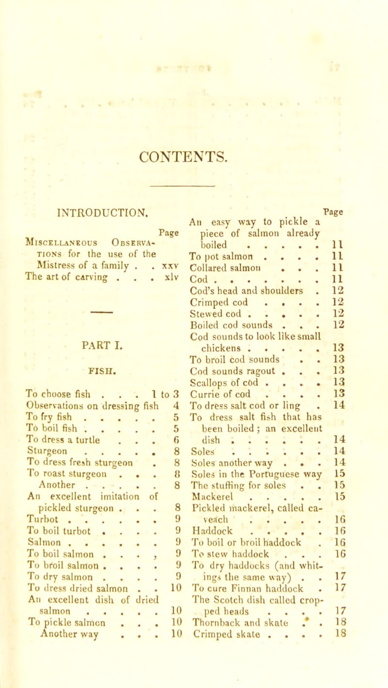 CONTENTS. INTRODUCTION. Page Miscellaneous Observa- tions for the use of the Mistress of a family . . xxv The art of carving . . . xlv P.\RT I. FISH. To choose fish . . . 1 to 3 Observations on dressing fish 4 To fry fish 5 To boil fish 5 To dress a turtle ... 6 Sturgeon 8 To dress fresh sturgeon . 8 To roast sturgeon ... 8 Another 8 An excellent imitation of pickled sturgeon ... 8 Turbot 9 To boil turbot .... 9 Salmon 9 To boil salmon . . . , 9 To broil salmon .... 9 To dry salmon .... 9 To dress dried salmon . . 10 An excellent dish of dried salmon 10 To pickle salmon ... 10 Another vvay ... 10 Page An easy way to pickle a piece of salmon already boiled .... 11 To pot salmon . 11 Collared salmon . . 11 Cod 11 Cod’s head and shoulders 12 Crimped cod . . 12 Stewed cod .... 12 Boiled cod sounds . 12 Cod sounds to look like small chickens . . . . 13 To broil cod sounds 13 Cod sounds ragout . 13 Scallops of cod . 13 Currie of cod . . . 13 To dress salt cod or ling 14 To dress salt fish that has been boiled ; an excellent dish 14 Soles 14 Soles another way . . .14 Soles in the Portuguese way 15 The stuffing for soles . . 15 Mackerel 15 Pickled mackerel, called ca- veach 16 Haddock 16 To boil or broil haddock . 16 To stew haddock ... 16 To dry haddocks (and whit- ings the same way) . . 17 To cure Finnan haddock . 17 The Scotch dish called crop- ped heads . . . . 17 Thornback and skate . 18 Crimped skate .... 18