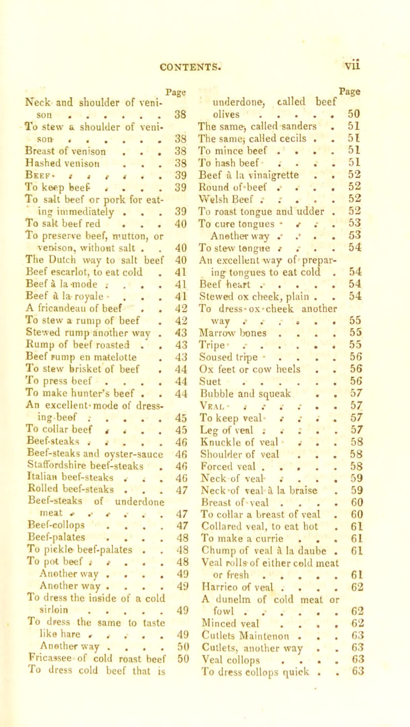 Page Page Neck and shoulder of veni- underdone, called beef son • • • • . 38 olives .... « 50 To stew a shoulder of veni- The same-, called sanders • 51 son* « • • • • 38 The same; called cecils . , 51 Breast of venison 38 To mince beef . . . 51 Hashed venison 38 To hash beef ... • 51 Beef- t » t t . 39 Beef a, la vinaigrette • 52 To keep beef . 39 Round of-beef . • 52 To salt beef or pork for eat- Welsh Beef . : . . « 52 ing immediately . 39 To roast tongue and udder • 52 To salt beef red . • 40 To cure tongues • ^ • 53 To preserve beef, mutton, or Another way .* 53 venison, without salt . 40 To stew tongue .- • 54 The Dutch way to salt beef 40 An excellent way of prepav- Beef escarlot, to eat cold 41 ing tongues to eat cold , 54 Beef a la-mode .> . . 41 Beef heart .... 54 Beef d. la- royale • 41 Stevveti ox cheek, plain . 54 A fricandeau of beef . 42 To dress-ox-cheek another To stew a rump of beef 42 way • 55 Stewed rump another way 43 Marrow Irenes . • 55 Rump of beef roasted . 43 Tripe- .-...• • 55 Beef rump en matelotte 43 Soused tr'qre * . . . 56 To stew brisket of beef * 44 Ox feet or cow heels 56 To press beef . 44 Suet • 56 To make hunter’s beef . 44 Bubble and squeak 57 An excellent-mode of dress- Veal 57 ing beef . 45 To keep veal- .- .- . 57 To collar beef a « . 45 Leg of veal ; . ; . 57 Beef-steaks . . 46 Knuckle of veal .■ 58 Beef-steaks and oyster-sauce 46 Shoulder of veal 58 Staffordshire beef-steaks 46 Forced veal .... 58 Italian beef-steaks 46 Neck of veal- .’ 59 Rolled beef-steaks . 47 Neck-of veal i la braise 59 Beef-steaks of underdone Breast of veal . 60 meat e .■ . . 47 To collar a breast of veal 60 Beef-collops 47 Collared veal, to eat hot 61 Beef-palates 48 To make a currie . . 61 To pickle- beef-palates • 48 Chump of veal ii la daube 61 To pot beef > i . . 48 Veal polls of either cold meat Another way , 49 or fresh .... 61 Another way . 49 Harrico of veal . 62 To dress the inside of a cold A dunelm of cold meat or sirloin . . , . 49 fowl ..... • 62 To dress the same to taste Minced veal . , , • 62 like hare » . . . 49 Cutlets Maintenon . . 63 Another way . • 50 Cutlets, another way 63 Fricassee of cold roast beef 50 Veal collops 63 To dress cold beef that is To dress collops quick . . 63