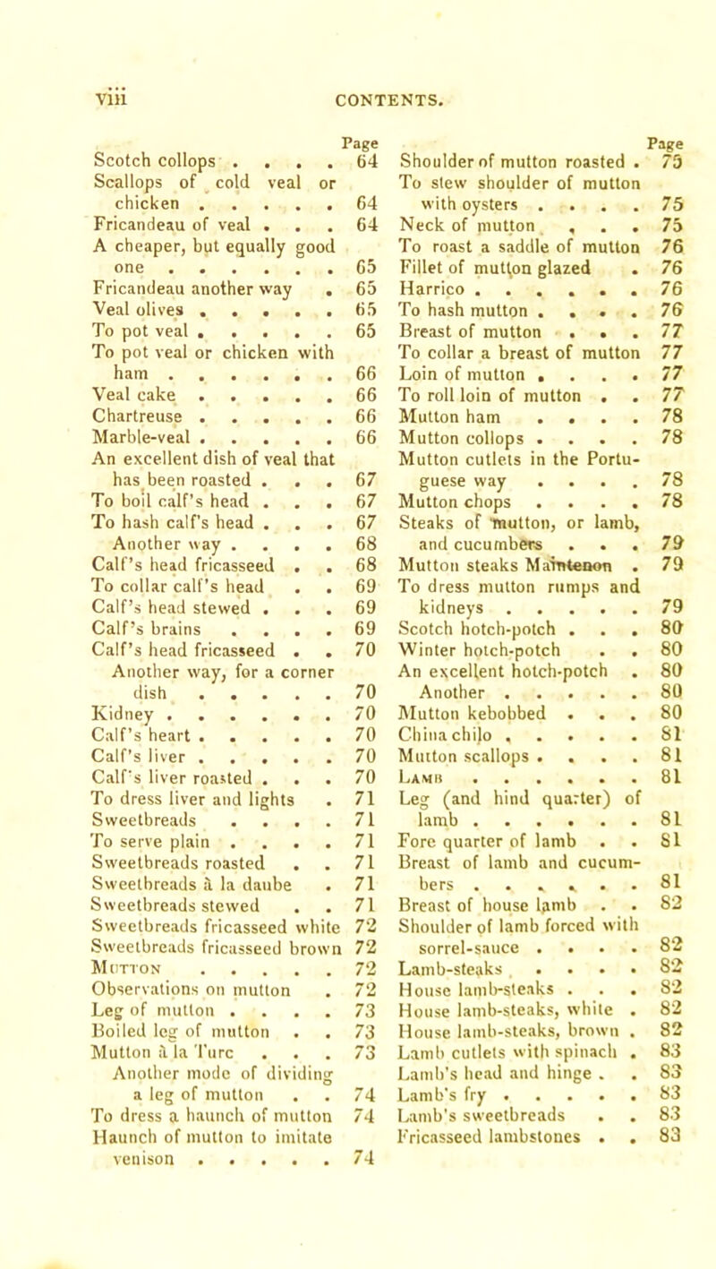 Page Page Scotch collops .... 64 Shoulder of mutton roasted • 75 Scallops of cold veal or To stew shoulder of mutton chicken 64 with oysters . 75 Fricandeau of veal . 64 Neck of mutton , * 75 A cheaper, but equally good To roast a saddle of mutton 76 Otl0 ■••••• 65 Fillet of mutt,on glazed • 76 Fricandeau another way . 65 Harrico ..... 76 Veal olives 65 To hash mutton . . . 76 To pot veal 65 Breast of mutton . • 77 To pot veal or chicken with To collar a breast of mutton 77 ham 66 Loin of mutton . 77 Veal cake 66 To roll loin of mutton . 77 Chartreuse 66 Mutton ham . . 78 Marble-veal 66 Mutton collops . 78 An excellent dish of veal that Mutton cutlets in the Portu- has been roasted . . 67 guese way • 78 To bod calf’s head . . . 67 Mutton chops 78 To hash calf’s head ... 67 Steaks of inutton, or lamb. Another way .... 68 and cucumbers 79 Calf’s head fricasseed . . 68 Mutton steaks MairHenon 79 To collar calf’s head . . 69 To dress mutton rumps and Calf’s head stewed . 69 kidneys .... 79 Calf’s brains .... 69 Scotch hotch-potch . 80 Calf’s head fricasseed . . 70 Winter hotch-potch 80 Another way, for a corner An excellent hotch-potch • 80 dish ..... 70 Another .... 80 Kidney 70 IMutton kebobbed . * 80 Calf’s heart 70 China chilo .... 81 Calf’s liver 70 Mutton scallops . 81 Calf's liver roasted . . 70 Lamb ..... 81 To dress liver and lights 71 Leg (and hind quarter) of Sweetbreads .... 71 lamb 81 To serve plain .... 71 Fore quarter of lamb 81 Sweetbreads roasted 71 Breast of lamb and cucum- Sweetbreads a la daube . 71 bers ..... * 81 Sweetbreads stewed 71 Breast of house Ipimb . 82 Sweetbreads fricasseed white 72 Shoulder of lamb forced with Sweetbreads fricasseed brown 72 sorrel-sauce . . 82 Mutton 72 Lamb-steaks ... 82 Observations on mutton 72 House lamb-steaks . • 82 Leg of mutton .... 73 House lamb-steaks, while • 82 Boiled leg of mutton 73 House lamb-steaks, brown 82 Mutton it la Turc 73 Lamb cutlets with spinach 83 Another mode of dividing Lamb’s head and hinge . 83 a leg of mutton 74 Lamb’s fry . • 83 To dress a haunch of mutton 74 Lamb’s sweetbreads 83 Haunch of mutton to imitate Fricasseed lambstones . • 83 vemson 74