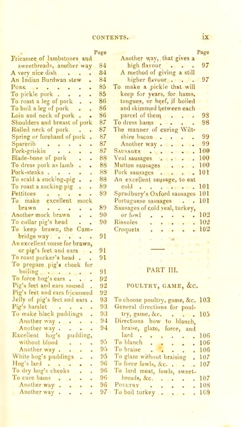 Page Page Fricassee of lambstqiies and Another \vay, that gives a sweetbreads, another way 84 high flavour 97 A very nice dish 04 A method of giving a still An Indian Burdwan stew • 84 higher flavour . 97 Pork ...... 85 To make a pickle that wilt To pickle pork .... 85 keep for years, for hams, To roast a leg of pork . 86 tongues, or beef, if boiled To boil a leg of pork 86 and skimmed between each Loin and neck of pork . . 86 parcel of then; 98 Shoulders and breast of pork 87 To dress bams .... 98 Rolled neck of pork . . 87 The manner of curing Wilt- Spring or forehand of pork . 87 shire bacon .... 99 .Sparerib 87 Another way .... 99 Pork-griskin .... 87 Sausages ..... 100 Blade-bone of pork 88 Veal sausages .... 100 To dress pork as lamb . . 88 Mutton sausages 100 Pork-steaks 88 Pork sausages .... 101 To scald a sucking-pig . . 88 An excellent saqsage, to eat To roast a sucking-pig . 89 cold 101 Pettitoes 89 Spradbury’s Oxford sausages 101 To make excellent mock Portuguese sausages 101 brawn 89 Sausages of cold veal, turkey. Another mock brawn . . 90 or fowl 102 To collar pig’s head 90 Rissoles 102 To keep brawn, the Cam- Croquets 102 bridge way .... 91 An excellent souse for brawn, or pig’s feet and ears 91 — To roast porker’s head . 91 To prepare pig’* cheek for boiling 91 PART III. To force hog’s ears . 92 Pig’s feet and ears soused . 92 POULTRY, GAME, &C, Pig’s feet and ears fricasseed 92 Jelly of pig’s feet and ears . 93 To choose poultry, game, &c. 103 Pig’s harslet . . . . 93 General directions for poul- To make black puddings 93 try, game, &c. . . . 105 Another way .... 94 Directions how to blanch. Another way . . . . 94 braise, glaze, force, and Excellent hog’s pudding, lard 106 without blood 95 To blanch 106 Another way . . . . 95 To braise .’.... 106 White hog’s puddings . 95 To glaze without braising 107 Hog’s lard 96 To force fowls, &c. . 107 To dry hog’s cheeks 96 To lard meat, fowls, sweet- To cure hams .... 96 breads, &c 107 Another way .... 96 Poultry 103 Another way .... 97 To boil turkey .... 108