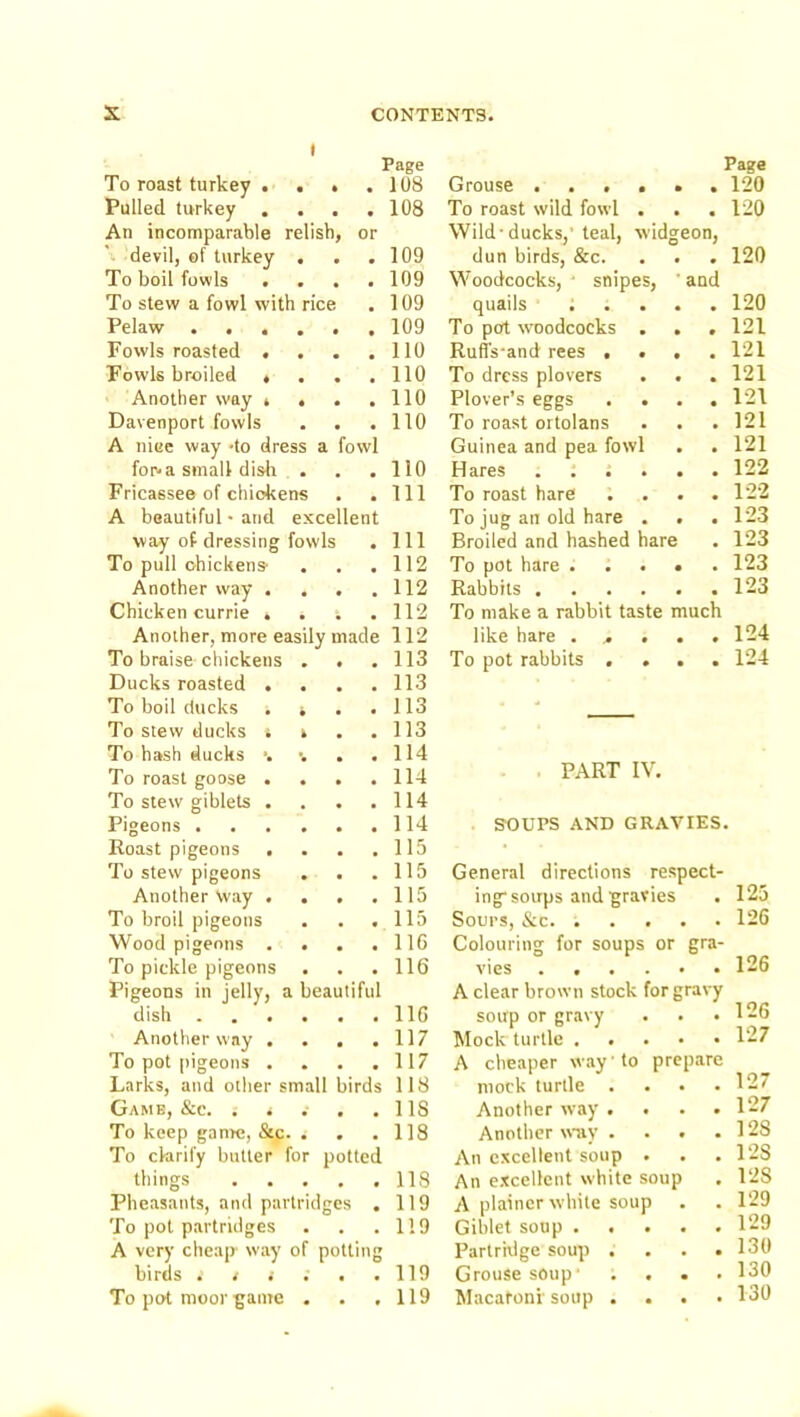 t Page To roast turkey . . • . 108 Pulled turkey . . 108 An incomparable relish, or \ devil, ef turkey , . 109 To boil fowls . . . . 109 To stew a fowl with rice . 109 Pelaw . 109 Fowls roasted . . 110 Fowls broiled • . . . no Another way , . . . no Davenport fowls . . . no A niee way -to dress a fowl forva small dish . . no Fricassee of chickens . Ill A beautiful • and excellent way of dressing fowls . Ill To pull chickens- . 112 Another way . , , . 112 Chicken currie . . ; . 112 Another, more easily made 112 To braise chickens . . , 113 Ducks roasted . . 113 To boil ducks . i . 113 To stew ducks i i . 113 To hash ducks •. ■. . . 114 To roast goose ... . 114 To stew giblets . . . . 114 Pigeons . 114 Roast pigeons , , 115 To stew pigeons . . . 115 Another Way . . . . 115 To broil pigeons . 115 Wood pigeons . . 116 To pickle pigeons . 116 Pigeons in jelly, a beautiful dish . 116 Another way . . . . 117 To pot pigeons . . 117 Larks, and other small birds 118 . 118 To keep gan>e, &c. • • . 118 To clarify butter for potted things .... . 118 Pheasants, and partridges . 119 To pot partridges . 119 A very cheap way of potting birds . t i . . .119 To pot moor game . . ,119 Grouse .... • • Page 120 To roast wild fowl . • • 120 Wild-ducks,'teal, widgeon, dun birds, &c. • * 120 Woodcocks, ' snipes, and quails : . . • • 120 To pot woodcocks . • 9 121 Ruffs-and rees . . t • 121 To dress plovers * • 121 Plover’s eggs . . • • 121 To roast ortolans • 121 Guinea and pea fowl • • 121 Hares . : . . • • 122 To roast hare • ♦ 122 To jug an old hare . * 123 Broiled and hashed hare • 123 To pot hare . . . • • 123 Rabbits .... • 123 To make a rabbit taste much like hare . . . • • 124 To pot rabbits . . • • 124 PART IV. . SOUPS AND GRAVIES. General directions respect- ing-soups and gravies . 125 Sours, &c. ..... 126 Colouring for soups or gra- vies 126 A clear brown stock for gravy soup or gravy . . .126 Mock turtle 127 A cheaper way' to prepare mock turtle . . • .127 Another way .... 127 Another waiy . . . .128 An excellent soup . . .128 An excellent white soup . 128 A plainer white soup . . 129 Giblet soup 129 Partridge soup . . . .130 Grouse soup’ .... 130 Macatonv soup .... 130