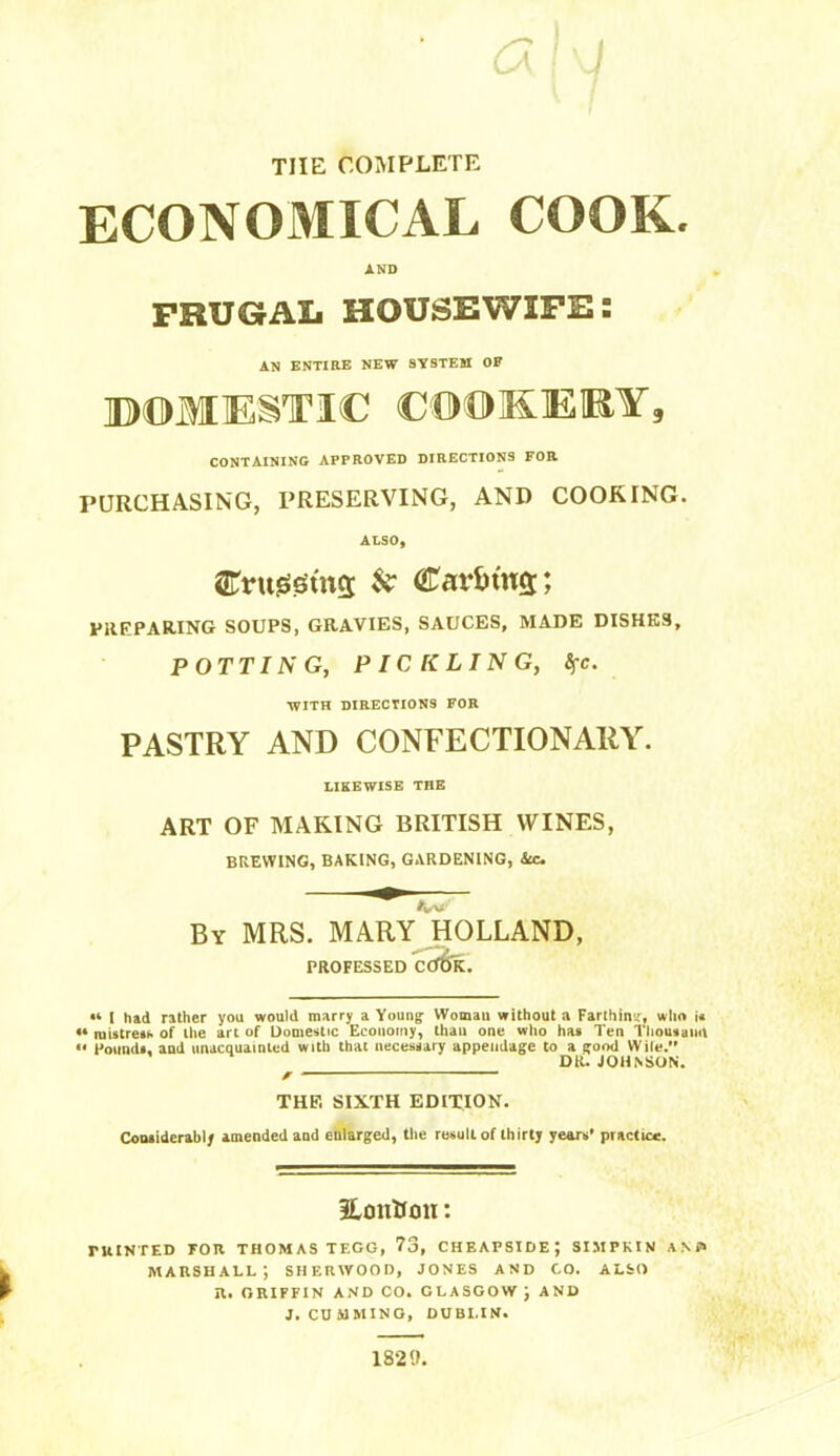 ! THE COMPLETE ECONOMICAL COOK. AND FRUGAL HOUSEWIFE: AN ENTIRE NEW SYSTEM OF ©OMESTIC COOiKEIEY, CONTAINING APPROVED DIRECTIONS FOR PURCHASING, PRESERVING, AND COOKING. ALSO, STruiei0ut5 k Caviu'ns; PREPARING SOUPS, GRAVIES, SAUCES, MADE DISHES, POTTING, PICKLING, Sfc. WITH DIRECTIONS FOR PASTRY AND CONFECTIONARY. LIKEWISE THE ART OF MAKING BRITISH WINES, BREWING, BAKING, GARDENING, ite. By MRS. MARY^'hOLLAND, PROFESSED CCTOK. I h»d rather you would marry a Young Woman without a Farlhins, who i< ** raistrets of the art of Dome<tic Economy, than one who has Ten Tliousaml Foimdt. and unacquainted with that necessary appendage to a good Wile. DR. JOHNSON. THE SIXTH EDITION. Coniiderably amended and enlarged, the result of thirty years’ practice. HonUtm: ruINTED FOR THOMAS TECG, 73, CHEAPSIDE; SIMPKIV a N J> marshall; SHERWOOD, JONES AND CO. ALSO R. GRIFFIN AND CO. GLASGOW ; AND J. GUMMING, DUBLIN. 1829.