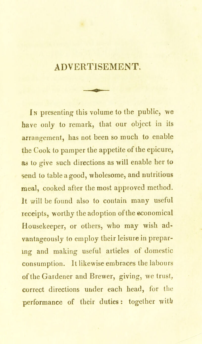 ADVERTISEMENT. In presenting this volume to the public, 'wc have only to remark, that our object in its arrangement, has not been so much to enable the Cook to pamper the appetite of the epicure, as to give such directions as ■will enable her to ^nd to table a good, wholesome, and nutritious meal, cooked after the most approved method. It will be found also to contain many useful receipts, worthy the adoption of the economical Housekeeper, or others, who may wish ad- vantageously to employ their leisure in prepar- incr and making useful articles ot domestic consumption. It likewise embraces the labours of the Gardener and Brewer, giving, we trust, correct directions under each head, for the performance of their duties: together with