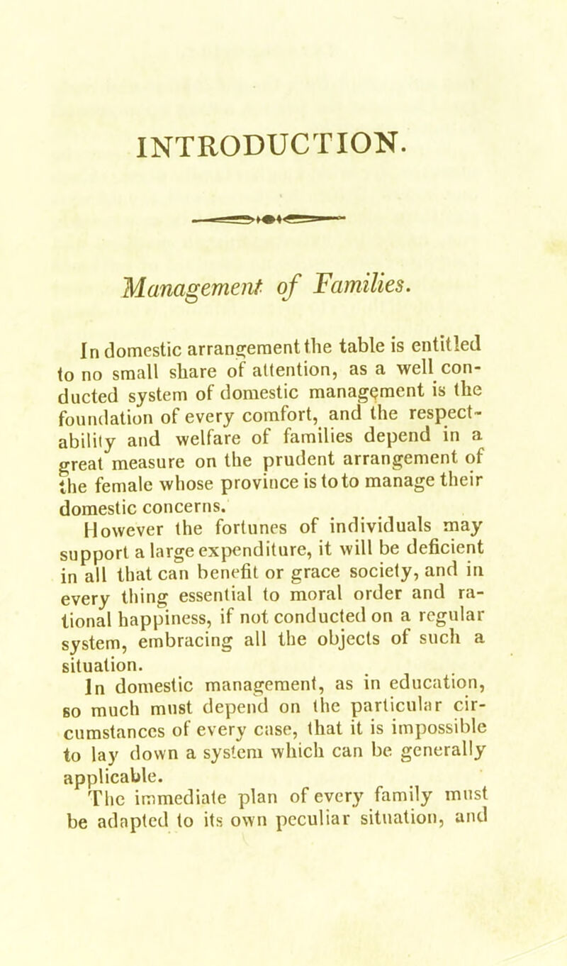 INTRODUCTION. Management- of Families. In domestic arrangement the table is entitled to no small share of attention, as a well con- ducted system of domestic management is the foundation of every comfort, and the respect- ability and welfare of families depend in a great measure on the prudent arrangement of the female whose province is to to manage their domestic concerns. However the fortunes of individuals may support a large expenditure, it will be deficient in all that can benefit or grace society, and in every thing essential to moral order and ra- tional happiness, if not conducted on a regular system, embracing all the objects of such a situation. In domestic management, as in education, BO much must depend on the particular cir- cumstances of every case, that it is impossible to lay down a system which can be generally applicable. The immediate plan of every family must be adapted to its own peculiar situation, and