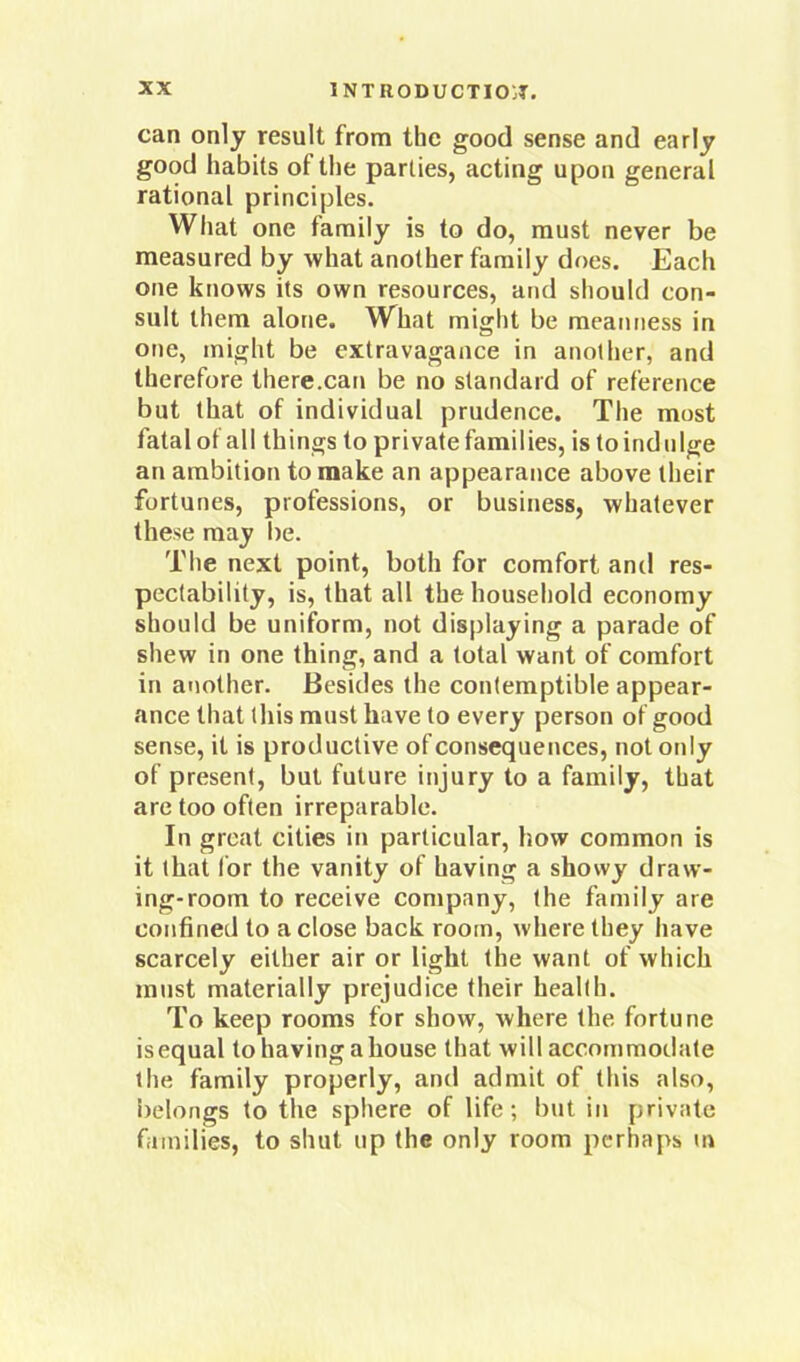 can only result from the good sense and ea riy good habits of the parties, acting upon general rational principles. What one family is to do, must never be measured by what another family does. Each one knows its own resources, and should con- sult them alone. What might be meanness in one, might be extravagance in another, and therefore there.can be no standard of reference but that of individual prudence. The most fatal of all things to private families, is to indulge an ambition to make an appearance above their fortunes, professions, or business, whatever these may be. The next point, both for comfort and res- pectability, is, that all the household economy should be uniform, not displaying a parade of shew in one thing, and a total want of comfort in another. Besides the contemptible appear- ance that this must have to every person of good sense, it is productive of consequences, not only of present, but future injury to a family, that are too often irreparable. In great cities in particular, how common is it that lor the vanity of having a showy draw- ing-room to receive company, the family are confined to a close back room, where they have scarcely either air or light the want of which must materially prejudice their health. To keep rooms for show, where the fortune is equal to having a house that will accommodate the family properly, and admit of this also, belongs to the sphere of life; but in private families, to shut up the only room perhaps m