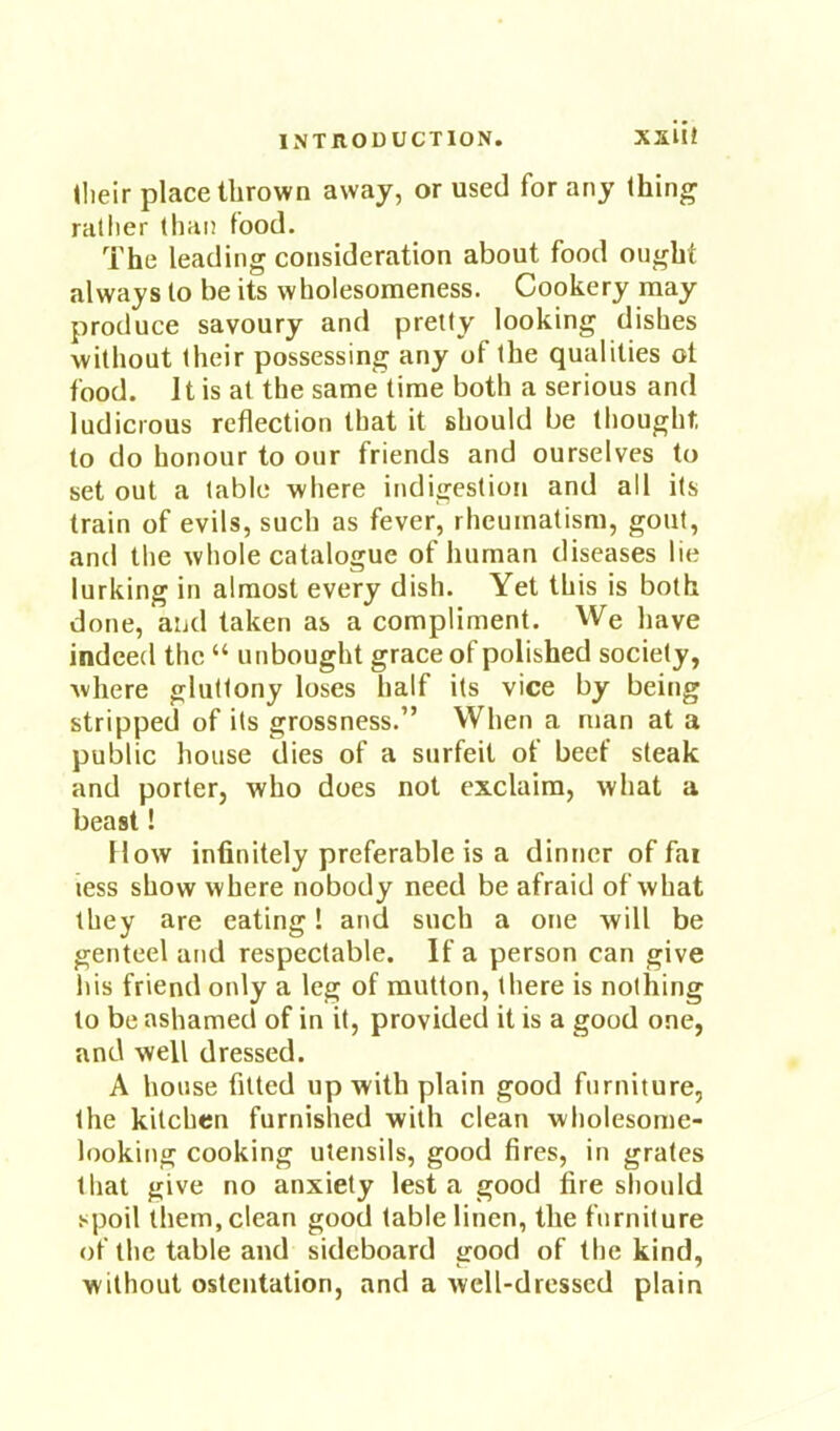 tlieir place thrown away, or used for any thing rather than food. The leading consideration about food ought always to be its wholesomeness. Cookery may produce savoury and pretty looking dishes without their possessing any of the qualities ot food. It is at the same time both a serious and ludicrous reflection that it should be thought, to do honour to our friends and ourselves to set out a table where indigestion and all its train of evils, such as fever, rheumatism, gout, and the whole catalogue of human diseases lie lurking in almost every dish. Yet this is both done, and taken as a compliment. We have indeed the “ unbought grace of polished society, where gluttony loses half its vice by being stripped of its grossness.” When a man at a public house dies of a surfeit of beef steak and porter, who does not exclaim, what a beast! How infinitely preferable is a dinner of far less show where nobody need be afraid of what they are eating! and such a one will be genteel and respectable. If a person can give Ills friend only a leg of mutton, there is nothing to be ashamed of in it, provided it is a good one, and well dressed. A house fitted up with plain good furniture, the kitchen furnished with clean wholesome- looking cooking utensils, good fires, in grates that give no anxiety lest a good fire should spoil them, clean good table linen, the furniture of the table and sideboard good of the kind, without ostentation, and a well-dressed plain