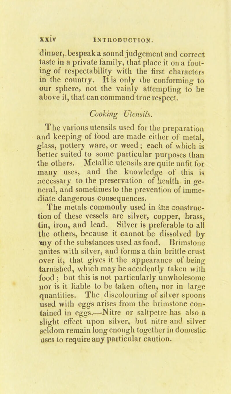 dinner,, bespeak a sound judgement and correct taste in a private family, that place it on a fool- ing of respectability with the first characters in the country. It is only die conforming to our sjihere, not the vainly attempting to be above it, that can command true respect. Cooking Ulensih. The various utensils used for the preparation and keeping of food are made either of metal, glass, potterj' ware, or weed; each of which is better suited to some particular purposes than the others. Metallic utensils are quite unfit for many uses, and the knowledge of this is necessary to the preservation of health in ge- neral, and sometimes to the prevention of imme- diate dangerous consequences. The metals commonly used in ihs construc- tion of these vessels are silver, copper, brass, tin, iron, and lead. Silver is preferable to all the others, because it cannot be dissolved by tiny of the substances used as food. Brimstone unites with silver, and forms a thin brittle crust over it, that gives it the appearance of being tarnished, which may be accidently taken with food ; but this is not particularly unwholesome nor is it liable to be taken often, nor in large quantities. The discolouring of silver spoons used with eggs arises from the brimstone con- tained in eggs.—Nitre or saltpetre has also a slight effect upon silver, but nitre and silver seldom remain long enough together in domestic uses to require any particular caution.
