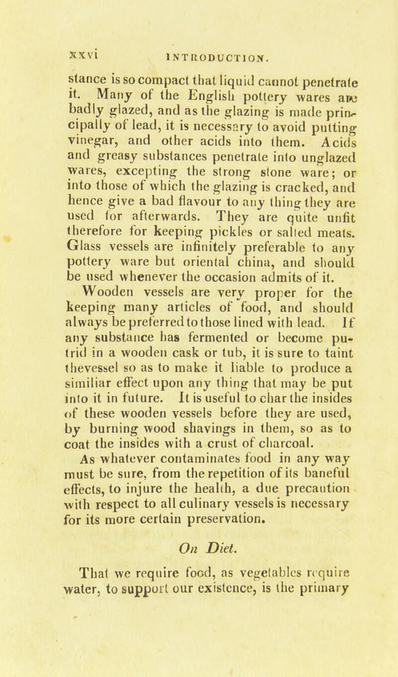 stance is so compact tlial liquid cannot penetrate it. Many of the English pottery wares ar<e badly glazed, and as the glazing is made prim- cipally of lead, it is necessary to avoid putting vinegar, and other acids into them. Acids and greasy substances penetrate into unglazed wares, excepting the strong stone ware; or into those of which the glazing is cracked, and hence give a bad flavour to any thing they are used for afterwards. They are quite unfit therefore for keeping pickles or sailed meats. Glass vessels are infinitely preferable to any pottery ware but oriental china, and should be used whenever the occasion admits of it. Wooden vessels are very proper for the keeping many articles of food, and should always be preferred to those lined with lead. If any substance has fermented or become pu- trid in a wooden cask or tub, it is sure to taint thevessel so as to make it liable to produce a similiar effect upon any thing that may be put into it in future. It is useful to char the insides of these wooden vessels before they are used, by burning wood shavings in them, so as to coat the insides with a crust of charcoal. As whatever contaminates food in any way must be sure, from the repetition of its baneful effects, to injure the health, a due precaution with respect to all culinary vessels is necessary for its more certain preservation. On Diet. That we require food, as vegetables require water, to support our existence, is the primary