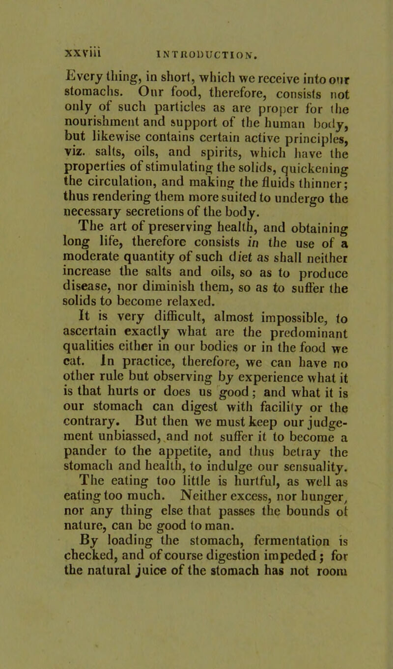 Every thing, in short, which we receive intoonr stomachs. Our food, therefore, consists not only of such particles as are proper for (he nourishment and support of (he human hotly, but likewise contains certain active principles, viz. salts, oils, and spirits, which have the properties of stimulating the solids, quickening the circulation, and making the fluids thinner; thus rendering them more suited to undergo the necessary secretions of the body. The art of preserving health, and obtaining long life, therefore consists in the use of a moderate quantity of such diet as shall neither increase the salts and oils, so as to produce disease, nor diminish them, so as to suffer the solids to become relaxed. It is very difficult, almost impossible, to ascertain exactly what are the predominant qualities either in our bodies or in the food we cat. In practice, therefore, we can have no other rule but observing by experience what it is that hurts or does us good; and what it is our stomach can digest with facility or the contrary. But then we must keep our judge- ment unbiassed, and not suffer it to become a pander to the appetite, and thus betray the stomach and health, to indulge our sensuality. The eating too little is hurtful, as well as eating too much. Neither excess, nor hunger, nor any thing else that passes the bounds ot nature, can be good to man. By loading the stomach, fermentation is checked, and of course digestion impeded j for the natural juice of the stomach has not room