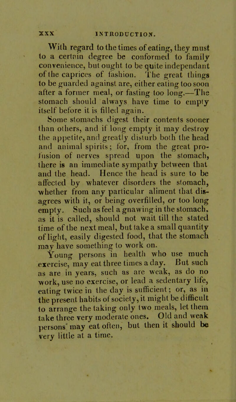 With regard to the times of eating, they must to a certain degree be conformed to family convenience, but ought to be quite indepcndant of the caprices of fasliion. 'I'he great things to be guarded against are, either eating too soon after a former meal, or fasting too long.—The stomach should always have time to empty itself before it is filled again. Some stomachs digest their contents sooner than others, and if long empty it may destroy the appetite, and greatly disturb both the head and animal spirits; for, from the great pro- fusion of nerves spread upon the stomach, there is an immediate sympathy between that and the head. Hence the head is sure to be affected by whatever disorders the stomach, whether from any particular aliment that dis- agrees with it, or being overfilled, or too long empty. Such as feel a gnawing in the stomach, as it is called, should not wait till the stated time of the next meal, but take a small quantity of light, easily digested food, that the stomach may have something to work on. Young persons in health who use much exercise, may eat three times a day. But such as are in years, such as are weak, as do no work, use no exercise, or lead a sedentary life, eating twice in the day is sufficient; or, as in the present habits of society, it might be difficult to arrange the taking only two meals, let them take three very moderate ones. Old and weak ])crsons‘ may eat often, but then it should be very little at a time.