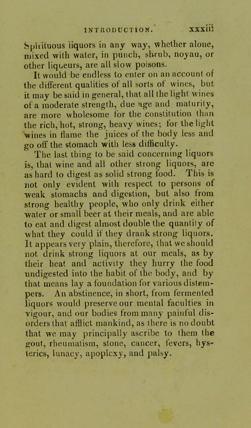 INTRODUCTION.’ XXxUi hphUuous liquors in any way, whether alone, mixed with water, in punch, shrub, noyau, or other liqueurs, are all slow poisons. It would be endless to enter on an account of the different qualities of all sorts of wines, but it may be said in general, that all the light wines of a moderate strength, due age and maturity, are more wholesome for the constitution than the rich, hot, strong, heavy wines; for the light wines in flame the juices of the body less and go off the stomach with less difficulty. The last thing to be said concerning liquors is, that wine and all other strong liquors, arc as hard to digest as solid strong food. This is not only evident with respect to persons of weak stomachs and digestion, but also from strong healthy people, who only drink either water or small beer at their meals, and are able to eat and digest almost double the quantity of what they could if they drank strong liquors. It appears very plain, therefore, that we should not drink strong liquors at our meals, as by their heat and activity they hurry the food undigested into the habit of the body, and by that means lay a foundation for various distem- pers. An abstinence, in short, from fermented liquors would preserve our mental faculties in vigour, and our bodies from many painful dis- orders that afflict mankind, as there is no doubt that we may principally ascribe to them the gout, rheumatism, stone, cancer, fevers, hys- terics, lunacy, apoplexy, and palsy.