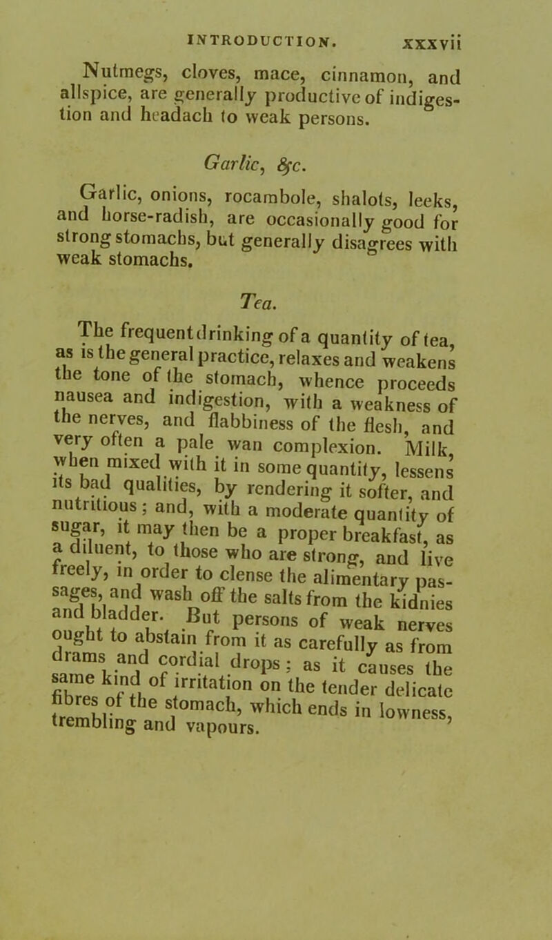 Nutmegs, cloves, mace, cinnamon, and allspice, are generally productive of indiges- tion and headach (o weak persons. Garlic^ ^c. Garlic, onions, rocambole, shalots, leeks, and horse-radish, are occasionally good for strong stomachs, but generally disagrees with weak stomachs. Tea. The frequent drinking of a quantity of tea, as IS the general practice, relaxes and weakens the tone of (he stomach, whence proceeds nausea and indigestion, with a weakness of the nerves, and flabbiness of the flesh, and very often a pale wan complexion. Milk, when mixed with it in some quantity, lessens Its bad qualities, by rendering it softer, and nutritious; and, with a moderate quantity of sugar. It may then be a proper breakfast, as a diluent, to those who are strong, and live freely, in order to dense (he alimentary pas- salts from the kidnies n persons of weak nerves abstain from it as carefully as from samTl-^rt^ cordial drops; as it causes the fibTe. delicate trembling and vapours. ’