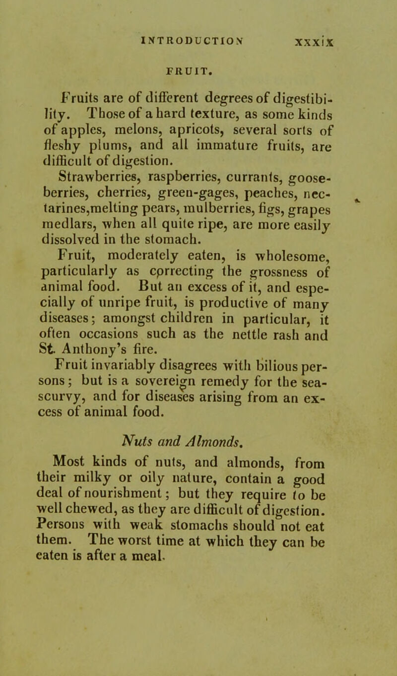 FRUIT. Fruits are of different degrees of digestibi- lity. Those of a hard texture, as some kinds of apples, melons, apricots, several sorts of fleshy plums, and all immature fruits, are difficult of digestion. Strawberries, raspberries, currants, goose- berries, cherries, green-gages, peaches, ncc- tarines,raelting pears, mulberries, figs, grapes medlars, when all quite ripe, are more easil}’- dissolved in the stomach. Fruit, moderately eaten, is wholesome, particularly as cprrecting the grossness of animal food. But an excess of it, and espe- cially of unripe fruit, is productive of many diseases; amongst children in particular, it often occasions such as the nettle rash and St Anthony’s fire. Fruit invariably disagrees with fiilious per- sons ; but is a sovereign remedy for the sea- scurvy, and for diseases arising from an ex- cess of animal food. Nuts and Almonds. Most kinds of nuts, and almonds, from their milky or oily nature, contain a good deal of nourishment; but they require to be well chewed, as they are difficult of digestion. Persons with weak stomachs should not eat them. The worst time at which they can be eaten is after a meal.