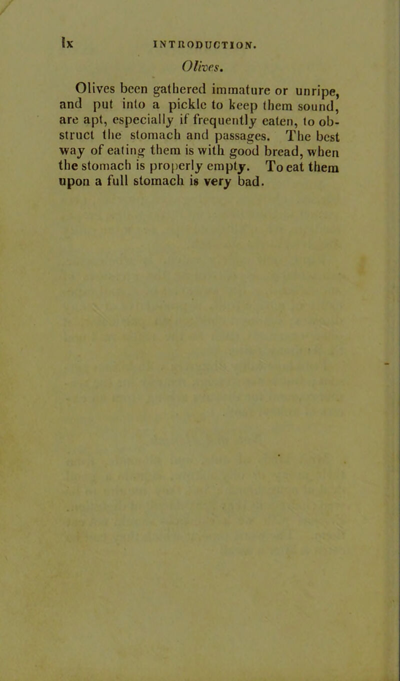 Olives. Olives been gathered immature or unripe, and put into a pickle to keep them sound, are apt, especially if frequently eaten, to ob- struct the stomach and passages. The best way of eating them is with good bread, when the stomach is properly empty. To eat them upon a full stomach is very bad.