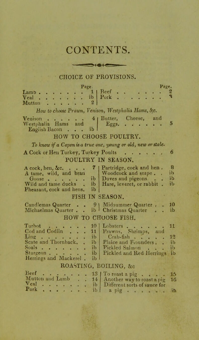 CONTENTS. CHOICE OF PROVISIONS. Page. LaraD 1 Veal ib Mutton 3 Beef Pork Page. . 2 How to choose Prawn, Venison, Westphalia Hams, 8^c. and Butter, Eggs. Cheese, and Venison .... Westphalia Haros Eaglish Bacon ... ib I HOW TO CHOOSE POULTRY. To know if a Capon is a true one, young or old, new or stale. A Cock or Hen Turkey, Turkey Poults ...... POULTRY IN SEASON. A cock, hen, 5cc. . . . 7 Partridge, cock and hen , 8 A taroe, wild, and bran Woodcock and snipe . , ib Goose ib Doves and pigeons . . ib Wild and tame ducks ib Hare, leveret, or rabbit . ib Pheasant, cock and hens. ib FISH IN SEASON. Candlemas Quarter . . Midsummer Quarter , . 10 Michaelmas Quarter . . ib Christmas Quarter . . ib HOW TO CHOOSE FISH. Turbot 10 Lobsters 11 Cod and Codlin . . . 11 Prawns, Shrimps, and Ling ib Crab-fish , , 12 Scate and Thornhack. . ib Plaice and Flounders . . ib Soals ib Pickled Salmon . . . ib Sturgeon ib Pickled and Red Herrings ib Herrings and Mackerel . ib ROASTING, BOILING, &c Beef 13 To roast a pig . . . . 16 Mutton and Lamb . . 14 Another way to roast a pig 16 Veal ib Diflercnt sorts of sauce for