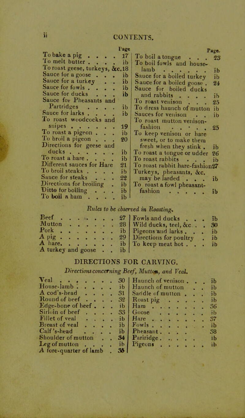 To bake a pig To melt butter Pane 17 ib To roast geese, turkeys, ic.18 Sauce for a goose Sauce for a turkey Sauce for fowls . Sauce for ducks . , . Sauce for Pheasants and Partridges ... Sauce for larks To roast woodcocks and snipes . . . To roast a pigeon To broil a pigeon . . Directions for geese anr ducks . . To roast a hare . . . Different sauces for Hare To broil steaks . . , Sauce for steaks . , Directions for broiling Ditto for boiling . , To boil a bam . . ib ib ib ib ib ib 19 ib 20 ib ib 21 ib 22 ib ib ib Pajs. To boil a tongue ... 23 To boil fowls and house- lamb ib Sauce for a boiled turkey ib Sauce for a boiled goose . 24 Sauce for boiled ducks and rabbits .... ib To roast venison ... 25 To dress haunch of mutton ib Sauces for venison . . ib To roast mutton venison- fashion . . • . . 25 To keep venison or hare sweet, or to make them fresh when they stink . ib To roast a tongue or udder 26 To roast rabbits . . . ib To roast rabbit hare-fashion27 Turkeys, pheasants, &c, may be larded ... ib To roast a fowl pheasant- fashion ib Rules to be observed in Roasting. Beef . . . V. , . Mutton Pork •A pig A hare A turkey and goose . . ib Fowls and ducks . . . Wild ducks, teel, &c . . Pigeons and larks . . . Directions for poultry . To keep meat hot . . . DIRECTIONS FOR CARVING. Directions concerning Beef, Mutton, and VeaL Veal ...... House-lamb 1 . . . A cod’s-head . . . . 31 Round of beef . . . . 32 Edge-bone of beef . . . ib Sirloin of beef . . . . S3 Fillet of veal . . . . ib Bieest of veal . . . . ib Calf’s-head . . . . ib Shoulder of mutton . 34 A Tore-quarter of lamb . 36 Haunch of venison . . . Haunch of mutton . . •Saddle of mutton . . . Roast pig Ham Goose Hare Fowls . Pheasant.... Pariridge ib 30 ib ib ib ib ib ib ib 36 ib o*^ Of ib 38 ib