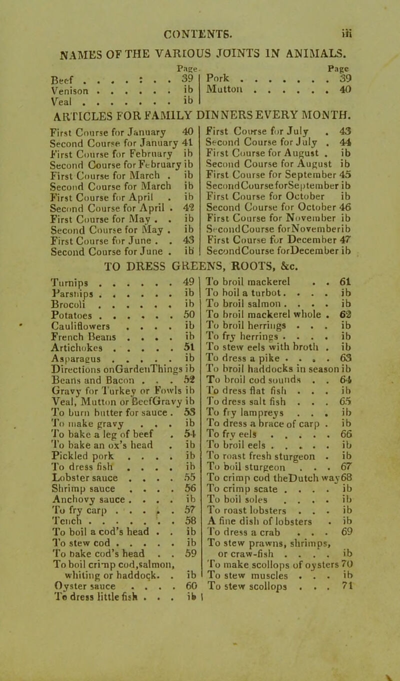 NAMES OF THE VARIOUS JOINTS IN ANIMALS. Beef . . . • Page . 39 Pork . . . . Page Venison . . Mutton . . Veal . . . ARTICLES FOR FAMILY DINNERS EVERY MONTH. First Course for January 40 Second Course for January 41 First Course for February ib Second Course for February ib First Course for March . ib Second Course for March ib First Course for April . ib Second Course for April . 4'2 First Course for May . . ib Second Course for May . ib First Course for June . . 43 First Course for July . 43 Second Course for July , 44 First Course for August . ib Second Course for August ib First Course for September 45 SecondCourseforSepteinber ib First Course for October ib Second Course for October 46 First Course for November ib SccondCourse forNovemberib First Course for December 47 SecondCourse forDeceraber ib Second Course for June . ib' TO DRESS GREENS, ROOTS, &c. Turnips . . Parsnips . . Brocoli . . Potatoes . . Cauliflowers French Beans Artichokes . Asparagus 49 ib ib 50 ib ib 51 ib Directions onGardenThings ib Beans and Bacon ... 52 Gravy for Turkey or Fowls ib Veal, Mutton or BecfGravy ib To burn butter for sauce . 53 To make gravy . . . ib 'J’o bake a leg of beef . 54 To bake an ox’s head . ib Pickled pork .... ib To dress fish .... ib Lobster sauce .... .55 Shrimp sauce .... 56 Anchovy sauce .... ib To fry carp 57 Tench . 58 To boil a cod’s head . . ib To stew cod ib To nake cod’s head . . 59 To boil crimp cod,saImon, whiling or haddock. . ib Oyster sauce . . . . 6G To dress little fisii . . . ib To broil mackerel . . 61 To boil a turbot. . . . ib To broil salmon .... ib To broil mackerel whole . 62 To broil herrings . . . ib To fry herrings .... ib To stew eels with broth . ib To dress a pike .... 63 To broil haddocks in season ib To broil cod sounds . . 64 To dress flat fish ... ib To dress salt fish ... 65 To fry lampreys ... ib To dress a brace of carp . ib To fry eels 66 To broil eels ib To roast fresh sturgeon . ib To boil sturgeon ... 67 To crimp cod theDutch way68 To crimp scale .... ib To boil soles .... ib To roast lobsters . . . ib A fine dish of lobsters . ib To dress a crab ... 69 To stew prawns, shrimps, or craw-fish .... ib To make scollops of oysters 70 To stew muscles . . . ib To stew scollops ... 71