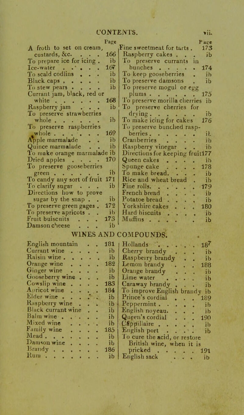 C’ONT Fage A froth to set on cream, custards, &c, . . . 166 To prepare ice for icing . ib Ice-water . . ’ , . . Idf To scald codliiis ... ib Black caps ib To stew pears .... ib Currant jam, black, red or white 168 Raspberry jam ... ib To preserve strawberries whole ib To preserve raspberries ^whole 169 Apple marmalade . . ib Quince marmalade . . ib To make orange marmalade ib Dried apples .... 170 To preserve gooseberries green ib To candy any sort of fruit 171 To clarify sugar ... ib Directions how to prove sugar by the snap . . ib To preserve green gages . 172 To preserve apricots . . ib Fruit buiscuits . . . 173 Damson cheese ... ib WINES AND English mountain • 101 Currant wine . . ib Raisin wine . . . , ib Orange wine . . 182 Ginger wine . . • ib Gooseberry wine . ib Cowslip wine . . 183 Apricot wine . . 184 Elder wine . . . ib Raspberry wine . ib Black currant wine ib Balm wine . . . ib Mi.xed wine . . ib Family wine . . 185 Mead ib Damson wine . . ib l^raiidy .... 186 Rum ib iNl'S. vii. Paee Fine sweetmeat for tarts . 173 Raspberry cakes ... ib To preserve currants in bunches 174 To keep gooseberries . ib To preserve damsons , ib To preserve mogul or egg plums 175 To preserve morilla cherries ib To preserve cherries for drying ib To make icing for cakes 176 To preserve bunched rasp- berries ib Cranberries .... ib Raspberry vinegar . . ib Directions for keeping fruitl77 Queen cakes .... ib Spunge cake .... 178 To make bread. ... ib Rice and wheat bread . ib Fine rolls 179 French bread .... ib Potatoe bread .... ib Yorkshire cakes . . . 180 Hard biscuits .... ib Muffins .... . ib lOMPOUNDS^ Hollands '. . . . . 18^ Cherry brandy ... ib Raspberry brandy . , ib Lemon brandy . . . 188 Orange brandy ... ib Lime water .... ib Caraway brandy ... ib To improve English brandy ib Prince’s cordial . . . 189 Peppermint ib English noyeau. ... ib Qugen’s cordial . . . 190 CSppillaire ..... ib English port .... ib J o cure the acid, or restore British wine, when it is pricked I9i English sack ... ib