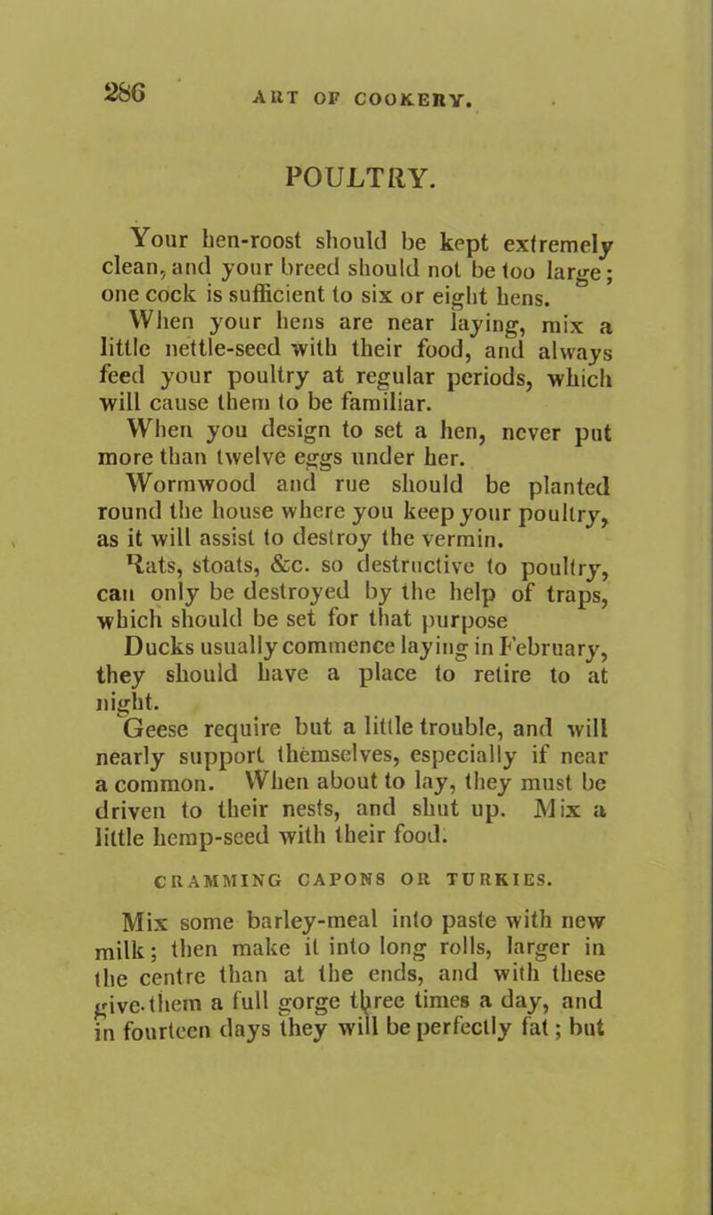 POULTRY. Your hen-roost should be kept extremely clean, and your breed should not be loo large; one cock is sufficient to six or eight hens. When your hens are near laying, mix a little nettle-seed with their food, and always feed your poultry at regular periods, which will cause them to be familiar. W'’hen you design to set a hen, never put more than twelve eggs under her. Wormwood and rue should be planted round the house where you keep your poultry, as it will assist to destroy the vermin. Hats, stoats, &c. so destructive to poultry, can only be destroyed by the help of traps, which should be set for that purpose Ducks usually commence laying in February, they should have a place to retire to at night. Geese require but a little trouble, and will nearly support themselves, especially if near a common. When about to lay, they must be driven to their nests, and shut up. Mix a little hemp-seed with their food. CRAMMING CAPONS OR TURKIES. Mix some barley-meal into paste with new milk; then make it into long rolls, larger in the centre than at the ends, and with these give, them a full gorge tljiree times a day, and in fourteen days they will be perfectly fat; but