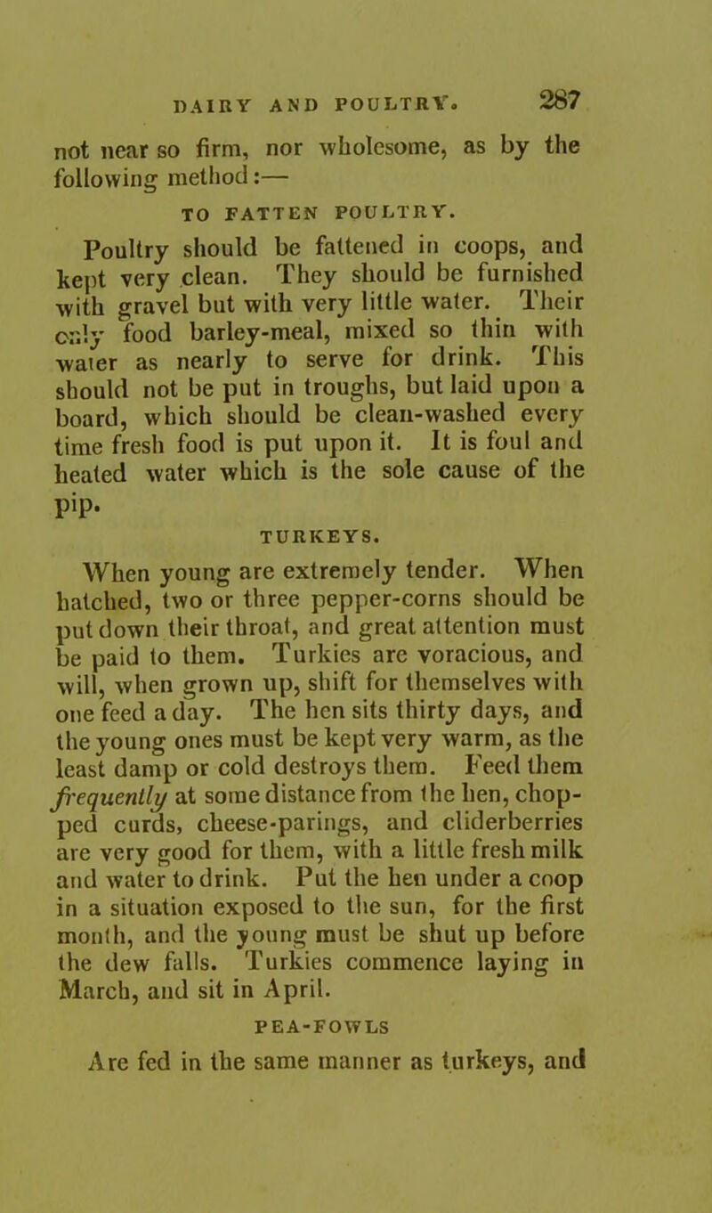 not near so firm, nor wholesome, as by the following method:— TO FATTEN POULTRY. Poultry should be fattened in coops, and kept very clean. They should be furnished with gravel but with very little water. Their only food barley-meal, mixed so thin with water as nearly to serve for drink. This should not be put in troughs, but laid upon a board, which should be clean-washed every time fresh food is put upon it. It is foul and heated water which is the sole cause of the pip. TURKEYS, When young are extremely tender. When hatched, two or three pepper-corns should be put down their throat, and great attention must be paid to them. Turkies are voracious, and will, when grown up, shift for themselves with one feed a day. The hen sits thirty days, and the young ones must be kept very warm, as the least damp or cold destroys them. Feed them frequently at some distance from the hen, chop- ped curds, cheese-parings, and cliderberries are very good for them, with a little fresh milk and water to drink. Put the hen under a coop in a situation exposed to the sun, for the first month, and the young must be shut up before the dew falls. Turkies commence laying in March, and sit in April. PEA-FOWLS Are fed in the same manner as turkeys, and