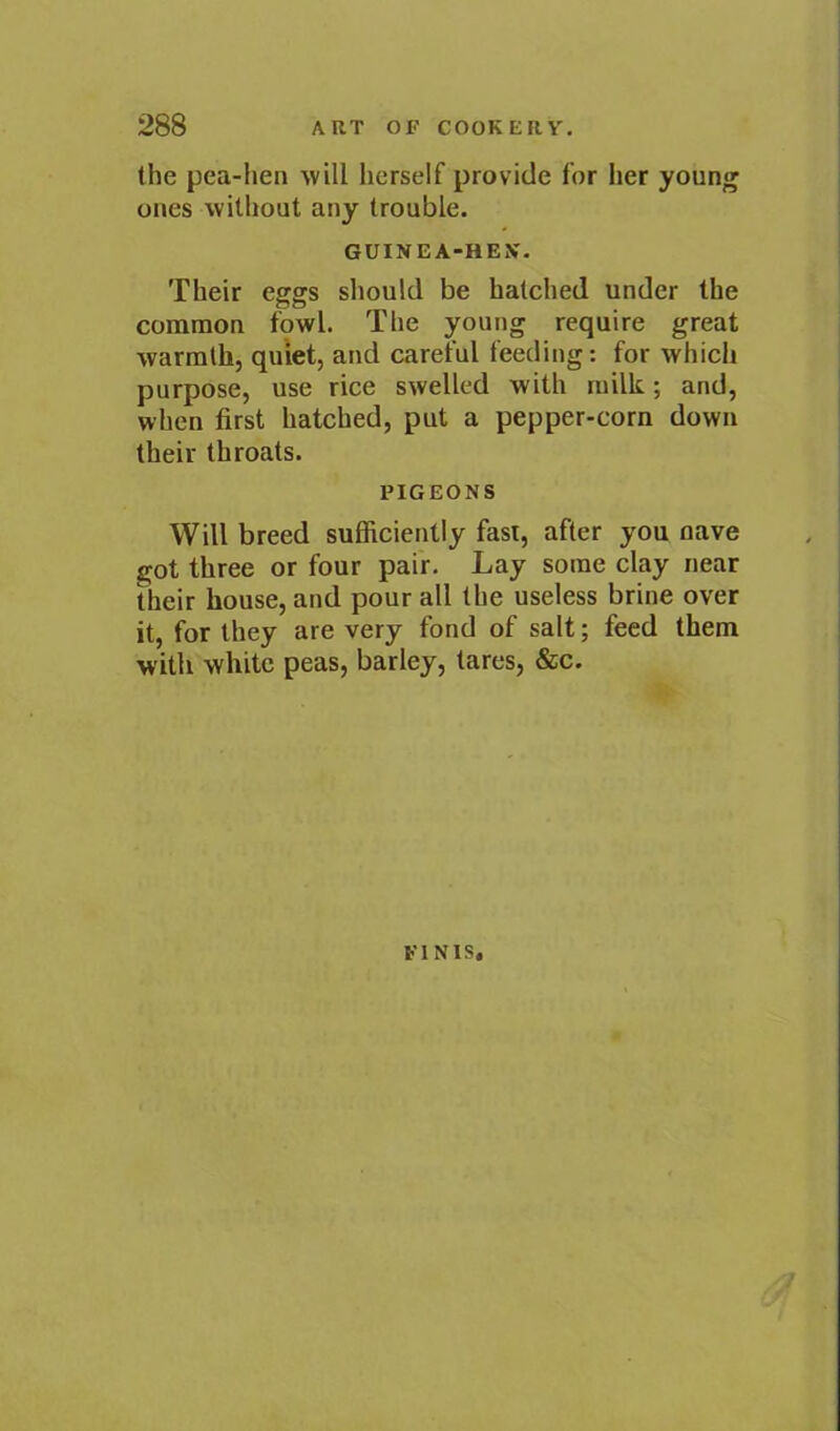 the pea-hen will herself provide for her young ones without any trouble. GUINEA-HEX. Their eggs should be hatched under the common f9wl. The young require great warmth, quiet, and careful feeding: for which purpose, use rice swelled with milk; and, when first hatched, put a pepper-corn down their throats. PIGEONS Will breed sufficiently fast, after you nave got three or four pair. Lay some clay near their house, and pour all the useless brine over it, for they are very fond of salt; feed them with white peas, barley, tares, &c. FINIS,